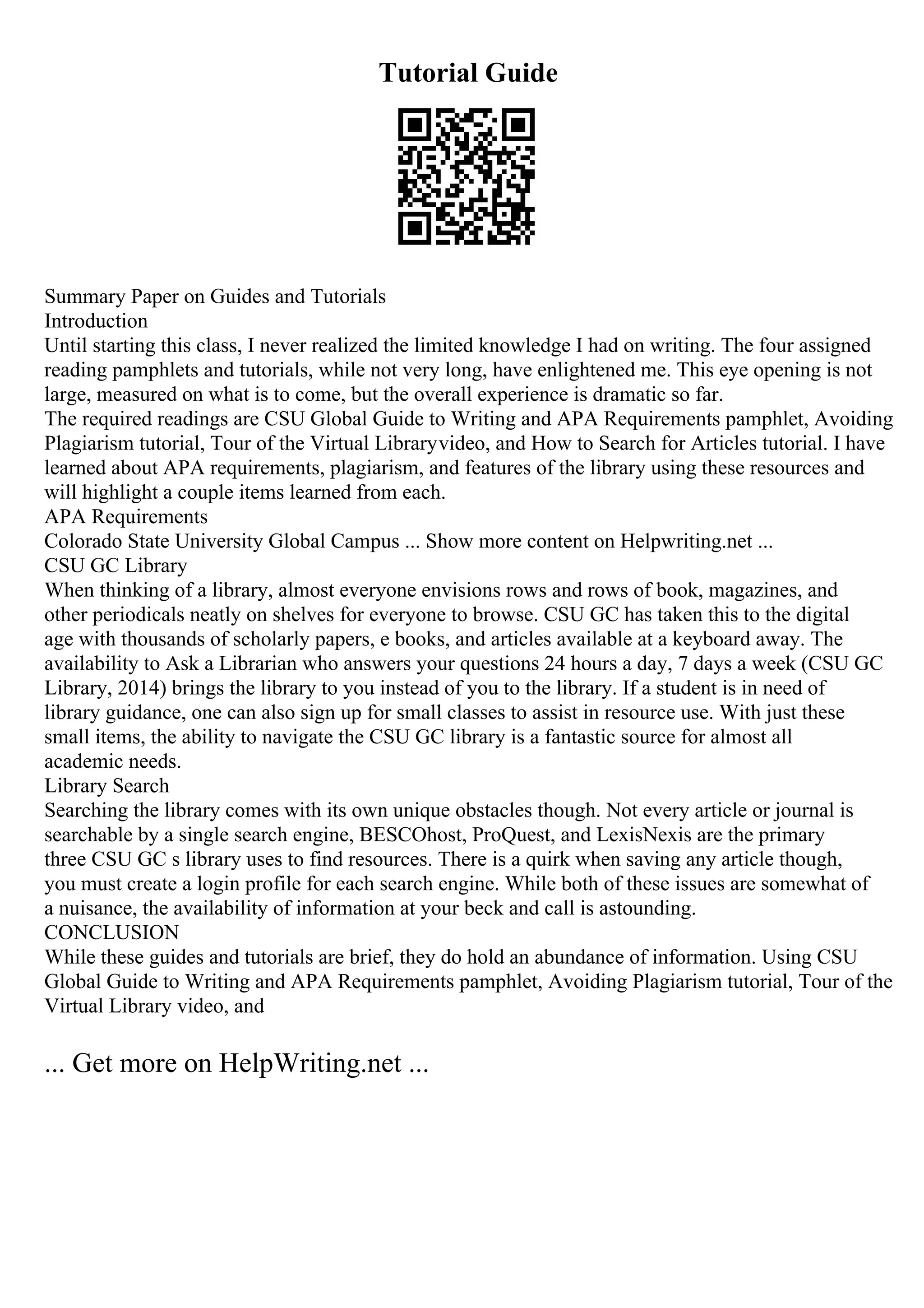 Tutorial Guide
Summary Paper on Guides and Tutorials
Introduction
Until starting this class, I never realized the limited knowledge I had on writing. The four assigned
reading pamphlets and tutorials, while not very long, have enlightened me. This eye opening is not
large, measured on what is to come, but the overall experience is dramatic so far.
The required readings are CSU Global Guide to Writing and APA Requirements pamphlet, Avoiding
Plagiarism tutorial, Tour of the Virtual Libraryvideo, and How to Search for Articles tutorial. I have
learned about APA requirements, plagiarism, and features of the library using these resources and
will highlight a couple items learned from each.
APA Requirements
Colorado State University Global Campus ... Show more content on Helpwriting.net ...
CSU GC Library
When thinking of a library, almost everyone envisions rows and rows of book, magazines, and
other periodicals neatly on shelves for everyone to browse. CSU GC has taken this to the digital
age with thousands of scholarly papers, e books, and articles available at a keyboard away. The
availability to Ask a Librarian who answers your questions 24 hours a day, 7 days a week (CSU GC
Library, 2014) brings the library to you instead of you to the library. If a student is in need of
library guidance, one can also sign up for small classes to assist in resource use. With just these
small items, the ability to navigate the CSU GC library is a fantastic source for almost all
academic needs.
Library Search
Searching the library comes with its own unique obstacles though. Not every article or journal is
searchable by a single search engine, BESCOhost, ProQuest, and LexisNexis are the primary
three CSU GC s library uses to find resources. There is a quirk when saving any article though,
you must create a login profile for each search engine. While both of these issues are somewhat of
a nuisance, the availability of information at your beck and call is astounding.
CONCLUSION
While these guides and tutorials are brief, they do hold an abundance of information. Using CSU
Global Guide to Writing and APA Requirements pamphlet, Avoiding Plagiarism tutorial, Tour of the
Virtual Library video, and
... Get more on HelpWriting.net ...
 