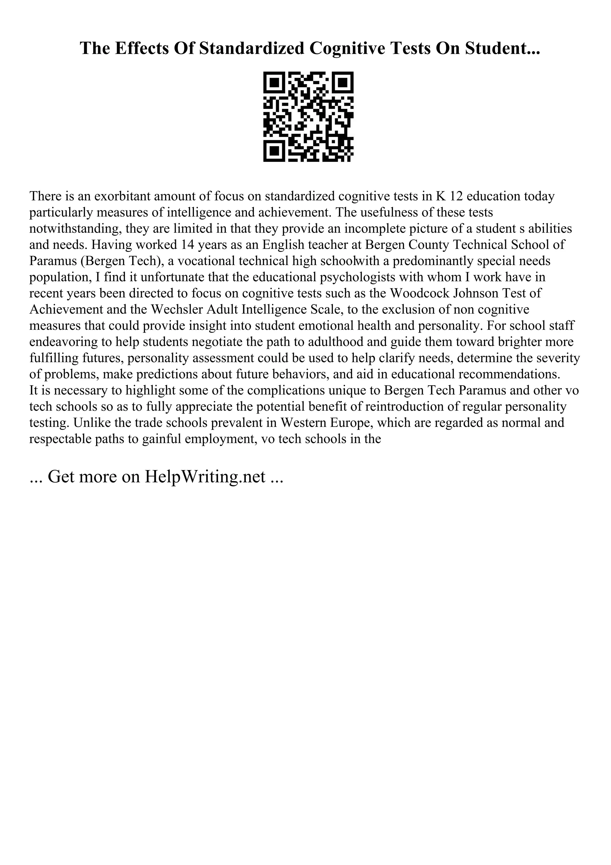 The Effects Of Standardized Cognitive Tests On Student...
There is an exorbitant amount of focus on standardized cognitive tests in K 12 education today
particularly measures of intelligence and achievement. The usefulness of these tests
notwithstanding, they are limited in that they provide an incomplete picture of a student s abilities
and needs. Having worked 14 years as an English teacher at Bergen County Technical School of
Paramus (Bergen Tech), a vocational technical high schoolwith a predominantly special needs
population, I find it unfortunate that the educational psychologists with whom I work have in
recent years been directed to focus on cognitive tests such as the Woodcock Johnson Test of
Achievement and the Wechsler Adult Intelligence Scale, to the exclusion of non cognitive
measures that could provide insight into student emotional health and personality. For school staff
endeavoring to help students negotiate the path to adulthood and guide them toward brighter more
fulfilling futures, personality assessment could be used to help clarify needs, determine the severity
of problems, make predictions about future behaviors, and aid in educational recommendations.
It is necessary to highlight some of the complications unique to Bergen Tech Paramus and other vo
tech schools so as to fully appreciate the potential benefit of reintroduction of regular personality
testing. Unlike the trade schools prevalent in Western Europe, which are regarded as normal and
respectable paths to gainful employment, vo tech schools in the
... Get more on HelpWriting.net ...
 