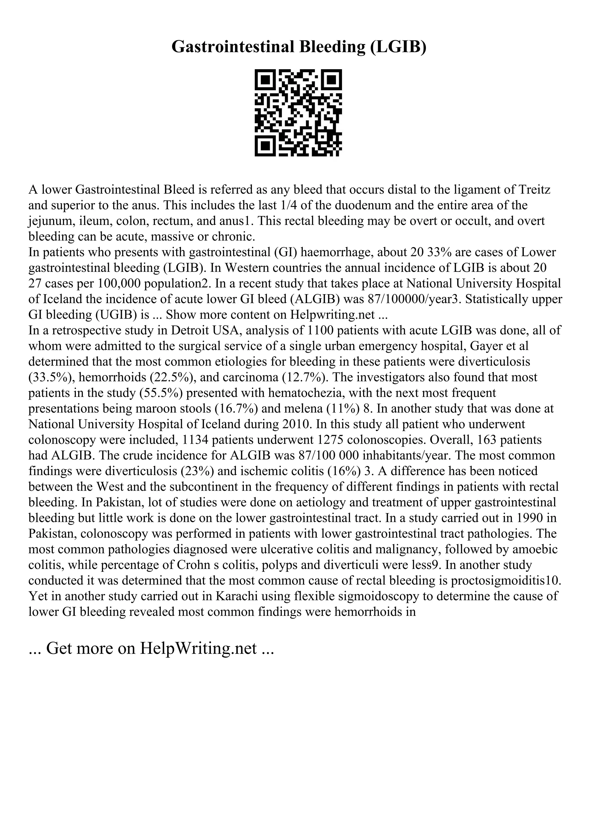 Gastrointestinal Bleeding (LGIB)
A lower Gastrointestinal Bleed is referred as any bleed that occurs distal to the ligament of Treitz
and superior to the anus. This includes the last 1/4 of the duodenum and the entire area of the
jejunum, ileum, colon, rectum, and anus1. This rectal bleeding may be overt or occult, and overt
bleeding can be acute, massive or chronic.
In patients who presents with gastrointestinal (GI) haemorrhage, about 20 33% are cases of Lower
gastrointestinal bleeding (LGIB). In Western countries the annual incidence of LGIB is about 20
27 cases per 100,000 population2. In a recent study that takes place at National University Hospital
of Iceland the incidence of acute lower GI bleed (ALGIB) was 87/100000/year3. Statistically upper
GI bleeding (UGIB) is ... Show more content on Helpwriting.net ...
In a retrospective study in Detroit USA, analysis of 1100 patients with acute LGIB was done, all of
whom were admitted to the surgical service of a single urban emergency hospital, Gayer et al
determined that the most common etiologies for bleeding in these patients were diverticulosis
(33.5%), hemorrhoids (22.5%), and carcinoma (12.7%). The investigators also found that most
patients in the study (55.5%) presented with hematochezia, with the next most frequent
presentations being maroon stools (16.7%) and melena (11%) 8. In another study that was done at
National University Hospital of Iceland during 2010. In this study all patient who underwent
colonoscopy were included, 1134 patients underwent 1275 colonoscopies. Overall, 163 patients
had ALGIB. The crude incidence for ALGIB was 87/100 000 inhabitants/year. The most common
findings were diverticulosis (23%) and ischemic colitis (16%) 3. A difference has been noticed
between the West and the subcontinent in the frequency of different findings in patients with rectal
bleeding. In Pakistan, lot of studies were done on aetiology and treatment of upper gastrointestinal
bleeding but little work is done on the lower gastrointestinal tract. In a study carried out in 1990 in
Pakistan, colonoscopy was performed in patients with lower gastrointestinal tract pathologies. The
most common pathologies diagnosed were ulcerative colitis and malignancy, followed by amoebic
colitis, while percentage of Crohn s colitis, polyps and diverticuli were less9. In another study
conducted it was determined that the most common cause of rectal bleeding is proctosigmoiditis10.
Yet in another study carried out in Karachi using flexible sigmoidoscopy to determine the cause of
lower GI bleeding revealed most common findings were hemorrhoids in
... Get more on HelpWriting.net ...
 