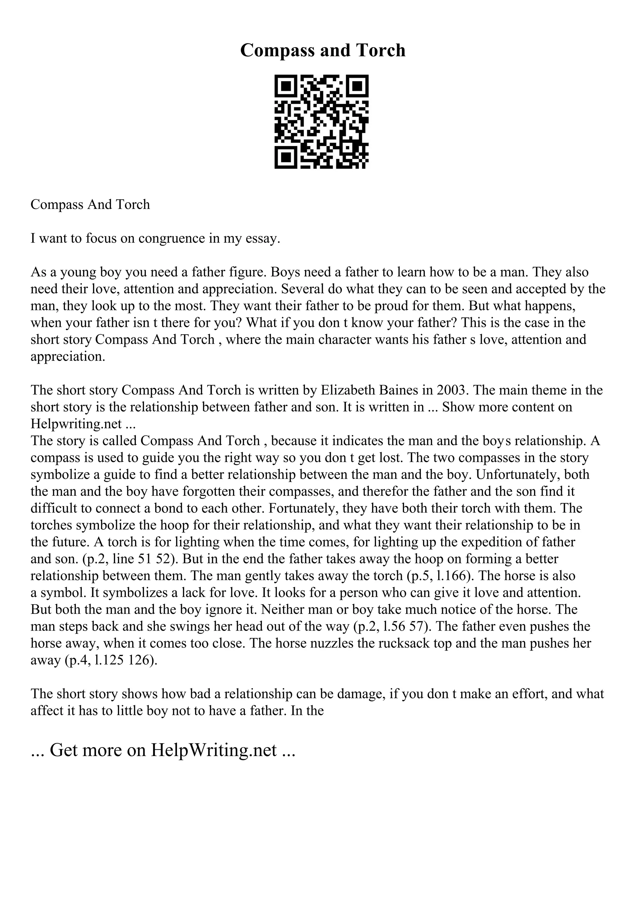 Compass and Torch
Compass And Torch
I want to focus on congruence in my essay.
As a young boy you need a father figure. Boys need a father to learn how to be a man. They also
need their love, attention and appreciation. Several do what they can to be seen and accepted by the
man, they look up to the most. They want their father to be proud for them. But what happens,
when your father isn t there for you? What if you don t know your father? This is the case in the
short story Compass And Torch , where the main character wants his father s love, attention and
appreciation.
The short story Compass And Torch is written by Elizabeth Baines in 2003. The main theme in the
short story is the relationship between father and son. It is written in ... Show more content on
Helpwriting.net ...
The story is called Compass And Torch , because it indicates the man and the boys relationship. A
compass is used to guide you the right way so you don t get lost. The two compasses in the story
symbolize a guide to find a better relationship between the man and the boy. Unfortunately, both
the man and the boy have forgotten their compasses, and therefor the father and the son find it
difficult to connect a bond to each other. Fortunately, they have both their torch with them. The
torches symbolize the hoop for their relationship, and what they want their relationship to be in
the future. A torch is for lighting when the time comes, for lighting up the expedition of father
and son. (p.2, line 51 52). But in the end the father takes away the hoop on forming a better
relationship between them. The man gently takes away the torch (p.5, l.166). The horse is also
a symbol. It symbolizes a lack for love. It looks for a person who can give it love and attention.
But both the man and the boy ignore it. Neither man or boy take much notice of the horse. The
man steps back and she swings her head out of the way (p.2, l.56 57). The father even pushes the
horse away, when it comes too close. The horse nuzzles the rucksack top and the man pushes her
away (p.4, l.125 126).
The short story shows how bad a relationship can be damage, if you don t make an effort, and what
affect it has to little boy not to have a father. In the
... Get more on HelpWriting.net ...
 