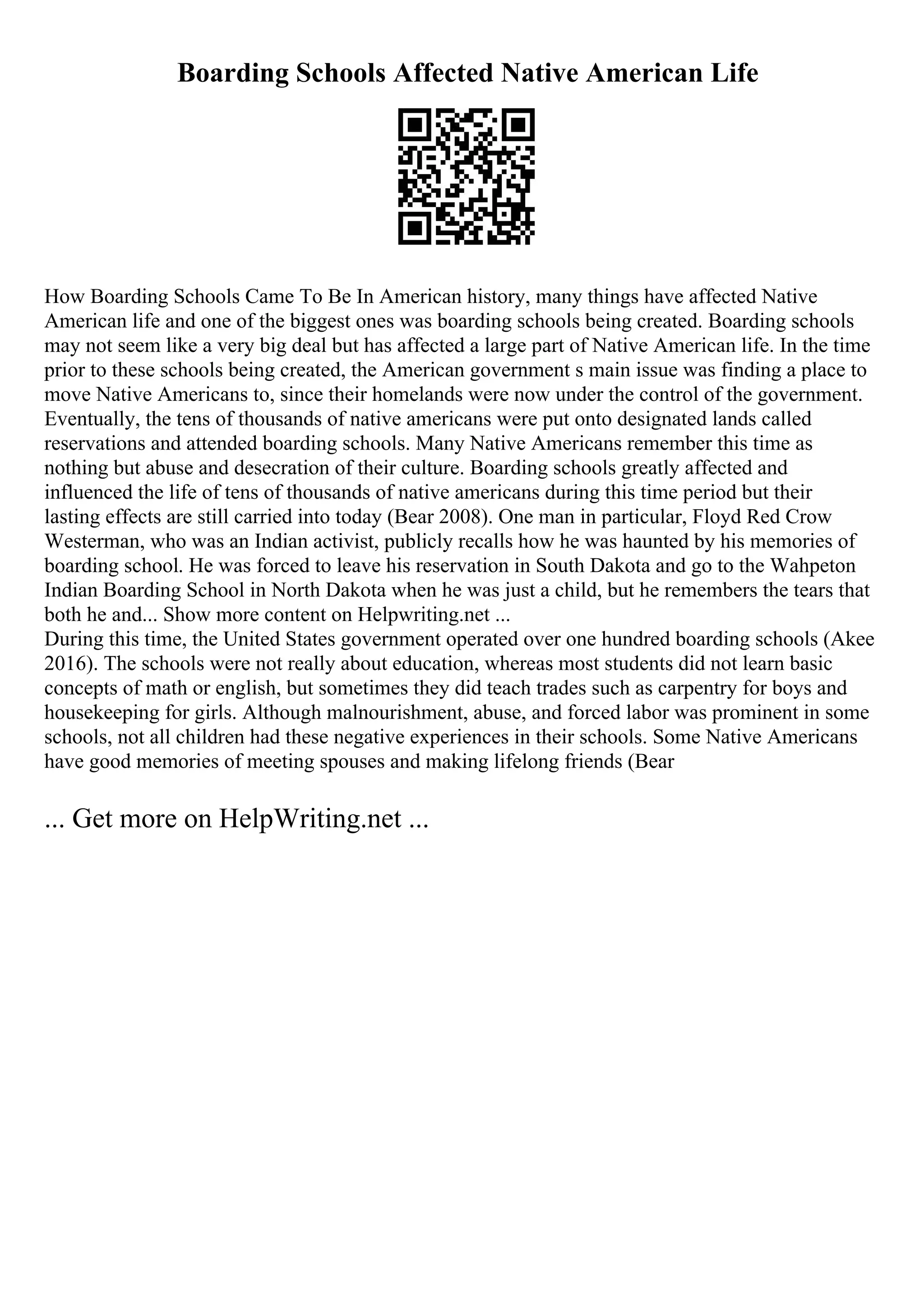 Boarding Schools Affected Native American Life
How Boarding Schools Came To Be In American history, many things have affected Native
American life and one of the biggest ones was boarding schools being created. Boarding schools
may not seem like a very big deal but has affected a large part of Native American life. In the time
prior to these schools being created, the American government s main issue was finding a place to
move Native Americans to, since their homelands were now under the control of the government.
Eventually, the tens of thousands of native americans were put onto designated lands called
reservations and attended boarding schools. Many Native Americans remember this time as
nothing but abuse and desecration of their culture. Boarding schools greatly affected and
influenced the life of tens of thousands of native americans during this time period but their
lasting effects are still carried into today (Bear 2008). One man in particular, Floyd Red Crow
Westerman, who was an Indian activist, publicly recalls how he was haunted by his memories of
boarding school. He was forced to leave his reservation in South Dakota and go to the Wahpeton
Indian Boarding School in North Dakota when he was just a child, but he remembers the tears that
both he and... Show more content on Helpwriting.net ...
During this time, the United States government operated over one hundred boarding schools (Akee
2016). The schools were not really about education, whereas most students did not learn basic
concepts of math or english, but sometimes they did teach trades such as carpentry for boys and
housekeeping for girls. Although malnourishment, abuse, and forced labor was prominent in some
schools, not all children had these negative experiences in their schools. Some Native Americans
have good memories of meeting spouses and making lifelong friends (Bear
... Get more on HelpWriting.net ...
 