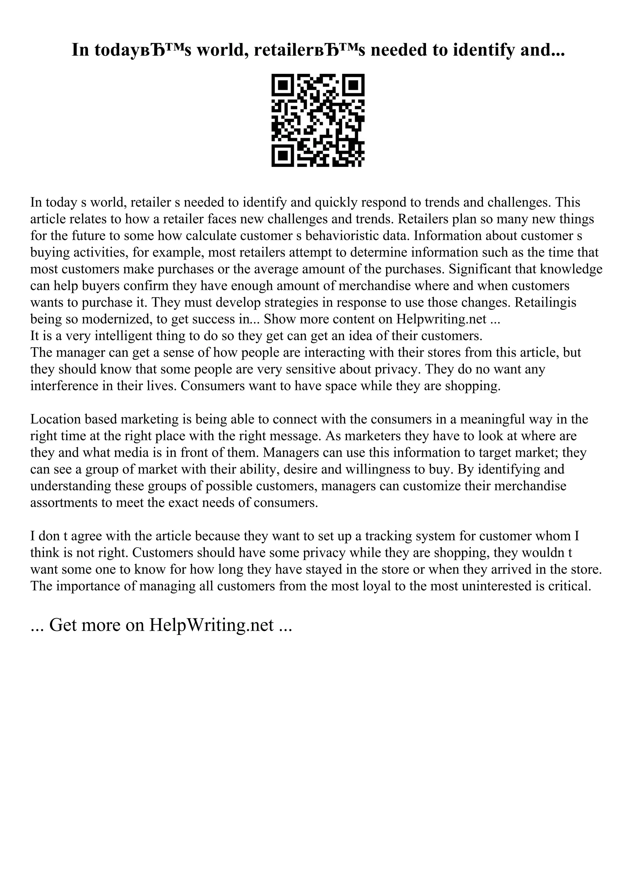 In todayвЂ™s world, retailerвЂ™s needed to identify and...
In today s world, retailer s needed to identify and quickly respond to trends and challenges. This
article relates to how a retailer faces new challenges and trends. Retailers plan so many new things
for the future to some how calculate customer s behavioristic data. Information about customer s
buying activities, for example, most retailers attempt to determine information such as the time that
most customers make purchases or the average amount of the purchases. Significant that knowledge
can help buyers confirm they have enough amount of merchandise where and when customers
wants to purchase it. They must develop strategies in response to use those changes. Retailingis
being so modernized, to get success in... Show more content on Helpwriting.net ...
It is a very intelligent thing to do so they get can get an idea of their customers.
The manager can get a sense of how people are interacting with their stores from this article, but
they should know that some people are very sensitive about privacy. They do no want any
interference in their lives. Consumers want to have space while they are shopping.
Location based marketing is being able to connect with the consumers in a meaningful way in the
right time at the right place with the right message. As marketers they have to look at where are
they and what media is in front of them. Managers can use this information to target market; they
can see a group of market with their ability, desire and willingness to buy. By identifying and
understanding these groups of possible customers, managers can customize their merchandise
assortments to meet the exact needs of consumers.
I don t agree with the article because they want to set up a tracking system for customer whom I
think is not right. Customers should have some privacy while they are shopping, they wouldn t
want some one to know for how long they have stayed in the store or when they arrived in the store.
The importance of managing all customers from the most loyal to the most uninterested is critical.
... Get more on HelpWriting.net ...
 