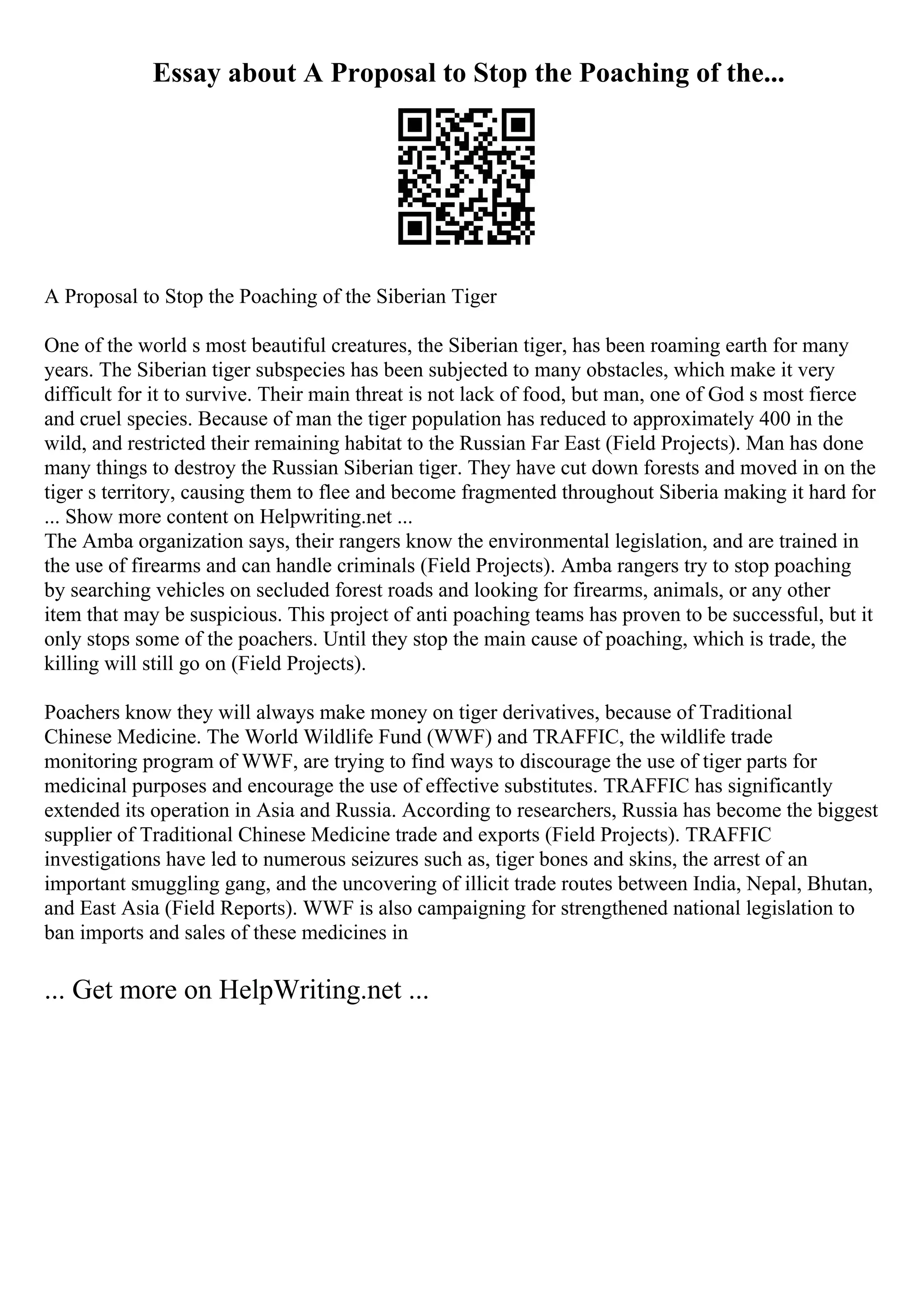 Essay about A Proposal to Stop the Poaching of the...
A Proposal to Stop the Poaching of the Siberian Tiger
One of the world s most beautiful creatures, the Siberian tiger, has been roaming earth for many
years. The Siberian tiger subspecies has been subjected to many obstacles, which make it very
difficult for it to survive. Their main threat is not lack of food, but man, one of God s most fierce
and cruel species. Because of man the tiger population has reduced to approximately 400 in the
wild, and restricted their remaining habitat to the Russian Far East (Field Projects). Man has done
many things to destroy the Russian Siberian tiger. They have cut down forests and moved in on the
tiger s territory, causing them to flee and become fragmented throughout Siberia making it hard for
... Show more content on Helpwriting.net ...
The Amba organization says, their rangers know the environmental legislation, and are trained in
the use of firearms and can handle criminals (Field Projects). Amba rangers try to stop poaching
by searching vehicles on secluded forest roads and looking for firearms, animals, or any other
item that may be suspicious. This project of anti poaching teams has proven to be successful, but it
only stops some of the poachers. Until they stop the main cause of poaching, which is trade, the
killing will still go on (Field Projects).
Poachers know they will always make money on tiger derivatives, because of Traditional
Chinese Medicine. The World Wildlife Fund (WWF) and TRAFFIC, the wildlife trade
monitoring program of WWF, are trying to find ways to discourage the use of tiger parts for
medicinal purposes and encourage the use of effective substitutes. TRAFFIC has significantly
extended its operation in Asia and Russia. According to researchers, Russia has become the biggest
supplier of Traditional Chinese Medicine trade and exports (Field Projects). TRAFFIC
investigations have led to numerous seizures such as, tiger bones and skins, the arrest of an
important smuggling gang, and the uncovering of illicit trade routes between India, Nepal, Bhutan,
and East Asia (Field Reports). WWF is also campaigning for strengthened national legislation to
ban imports and sales of these medicines in
... Get more on HelpWriting.net ...
 