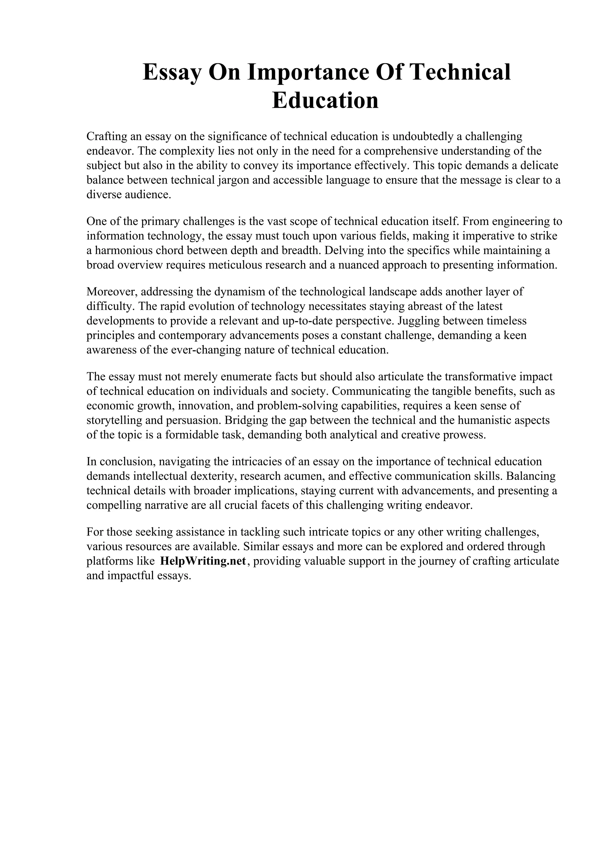 Essay On Importance Of Technical
Education
Crafting an essay on the significance of technical education is undoubtedly a challenging
endeavor. The complexity lies not only in the need for a comprehensive understanding of the
subject but also in the ability to convey its importance effectively. This topic demands a delicate
balance between technical jargon and accessible language to ensure that the message is clear to a
diverse audience.
One of the primary challenges is the vast scope of technical education itself. From engineering to
information technology, the essay must touch upon various fields, making it imperative to strike
a harmonious chord between depth and breadth. Delving into the specifics while maintaining a
broad overview requires meticulous research and a nuanced approach to presenting information.
Moreover, addressing the dynamism of the technological landscape adds another layer of
difficulty. The rapid evolution of technology necessitates staying abreast of the latest
developments to provide a relevant and up-to-date perspective. Juggling between timeless
principles and contemporary advancements poses a constant challenge, demanding a keen
awareness of the ever-changing nature of technical education.
The essay must not merely enumerate facts but should also articulate the transformative impact
of technical education on individuals and society. Communicating the tangible benefits, such as
economic growth, innovation, and problem-solving capabilities, requires a keen sense of
storytelling and persuasion. Bridging the gap between the technical and the humanistic aspects
of the topic is a formidable task, demanding both analytical and creative prowess.
In conclusion, navigating the intricacies of an essay on the importance of technical education
demands intellectual dexterity, research acumen, and effective communication skills. Balancing
technical details with broader implications, staying current with advancements, and presenting a
compelling narrative are all crucial facets of this challenging writing endeavor.
For those seeking assistance in tackling such intricate topics or any other writing challenges,
various resources are available. Similar essays and more can be explored and ordered through
platforms like HelpWriting.net, providing valuable support in the journey of crafting articulate
and impactful essays.
Essay On Importance Of Technical Education Essay On Importance Of Technical Education
 
