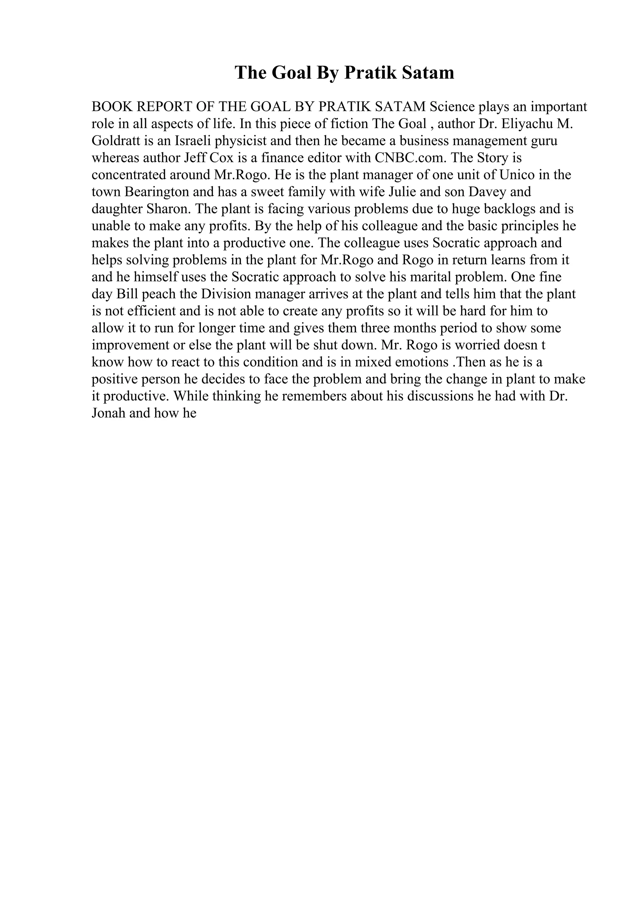 The Goal By Pratik Satam
BOOK REPORT OF THE GOAL BY PRATIK SATAM Science plays an important
role in all aspects of life. In this piece of fiction The Goal , author Dr. Eliyachu M.
Goldratt is an Israeli physicist and then he became a business management guru
whereas author Jeff Cox is a finance editor with CNBC.com. The Story is
concentrated around Mr.Rogo. He is the plant manager of one unit of Unico in the
town Bearington and has a sweet family with wife Julie and son Davey and
daughter Sharon. The plant is facing various problems due to huge backlogs and is
unable to make any profits. By the help of his colleague and the basic principles he
makes the plant into a productive one. The colleague uses Socratic approach and
helps solving problems in the plant for Mr.Rogo and Rogo in return learns from it
and he himself uses the Socratic approach to solve his marital problem. One fine
day Bill peach the Division manager arrives at the plant and tells him that the plant
is not efficient and is not able to create any profits so it will be hard for him to
allow it to run for longer time and gives them three months period to show some
improvement or else the plant will be shut down. Mr. Rogo is worried doesn t
know how to react to this condition and is in mixed emotions .Then as he is a
positive person he decides to face the problem and bring the change in plant to make
it productive. While thinking he remembers about his discussions he had with Dr.
Jonah and how he
 
