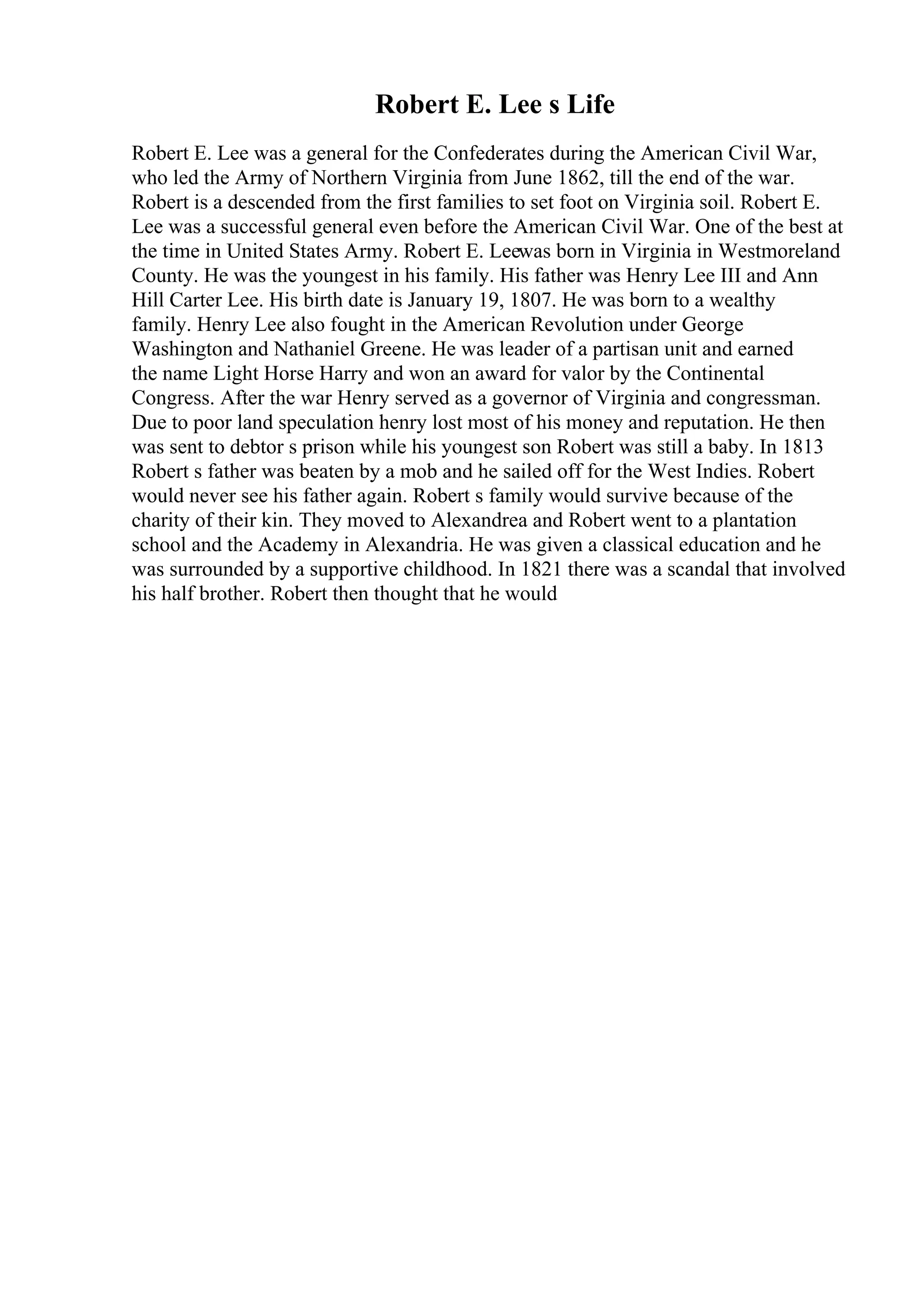 Robert E. Lee s Life
Robert E. Lee was a general for the Confederates during the American Civil War,
who led the Army of Northern Virginia from June 1862, till the end of the war.
Robert is a descended from the first families to set foot on Virginia soil. Robert E.
Lee was a successful general even before the American Civil War. One of the best at
the time in United States Army. Robert E. Leewas born in Virginia in Westmoreland
County. He was the youngest in his family. His father was Henry Lee III and Ann
Hill Carter Lee. His birth date is January 19, 1807. He was born to a wealthy
family. Henry Lee also fought in the American Revolution under George
Washington and Nathaniel Greene. He was leader of a partisan unit and earned
the name Light Horse Harry and won an award for valor by the Continental
Congress. After the war Henry served as a governor of Virginia and congressman.
Due to poor land speculation henry lost most of his money and reputation. He then
was sent to debtor s prison while his youngest son Robert was still a baby. In 1813
Robert s father was beaten by a mob and he sailed off for the West Indies. Robert
would never see his father again. Robert s family would survive because of the
charity of their kin. They moved to Alexandrea and Robert went to a plantation
school and the Academy in Alexandria. He was given a classical education and he
was surrounded by a supportive childhood. In 1821 there was a scandal that involved
his half brother. Robert then thought that he would
 