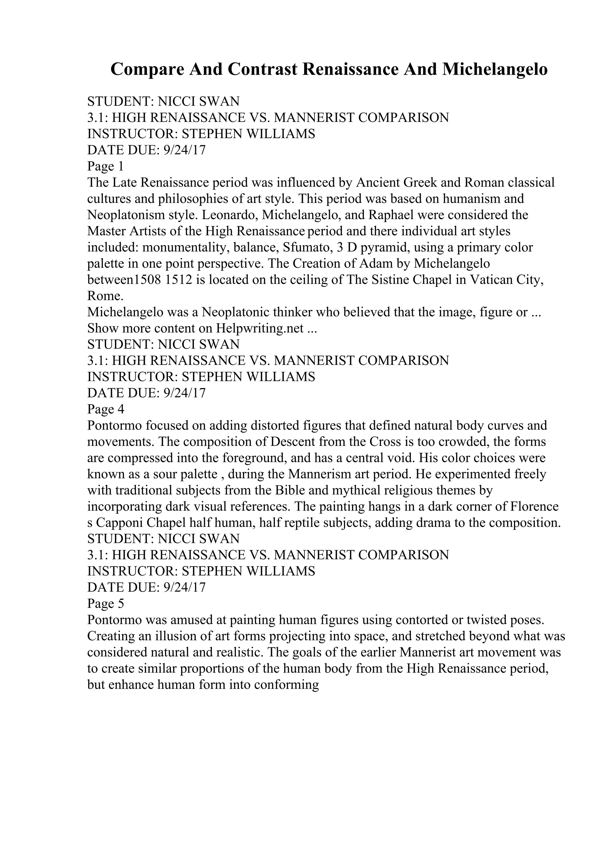 Compare And Contrast Renaissance And Michelangelo
STUDENT: NICCI SWAN
3.1: HIGH RENAISSANCE VS. MANNERIST COMPARISON
INSTRUCTOR: STEPHEN WILLIAMS
DATE DUE: 9/24/17
Page 1
The Late Renaissance period was influenced by Ancient Greek and Roman classical
cultures and philosophies of art style. This period was based on humanism and
Neoplatonism style. Leonardo, Michelangelo, and Raphael were considered the
Master Artists of the High Renaissance period and there individual art styles
included: monumentality, balance, Sfumato, 3 D pyramid, using a primary color
palette in one point perspective. The Creation of Adam by Michelangelo
between1508 1512 is located on the ceiling of The Sistine Chapel in Vatican City,
Rome.
Michelangelo was a Neoplatonic thinker who believed that the image, figure or ...
Show more content on Helpwriting.net ...
STUDENT: NICCI SWAN
3.1: HIGH RENAISSANCE VS. MANNERIST COMPARISON
INSTRUCTOR: STEPHEN WILLIAMS
DATE DUE: 9/24/17
Page 4
Pontormo focused on adding distorted figures that defined natural body curves and
movements. The composition of Descent from the Cross is too crowded, the forms
are compressed into the foreground, and has a central void. His color choices were
known as a sour palette , during the Mannerism art period. He experimented freely
with traditional subjects from the Bible and mythical religious themes by
incorporating dark visual references. The painting hangs in a dark corner of Florence
s Capponi Chapel half human, half reptile subjects, adding drama to the composition.
STUDENT: NICCI SWAN
3.1: HIGH RENAISSANCE VS. MANNERIST COMPARISON
INSTRUCTOR: STEPHEN WILLIAMS
DATE DUE: 9/24/17
Page 5
Pontormo was amused at painting human figures using contorted or twisted poses.
Creating an illusion of art forms projecting into space, and stretched beyond what was
considered natural and realistic. The goals of the earlier Mannerist art movement was
to create similar proportions of the human body from the High Renaissance period,
but enhance human form into conforming
 