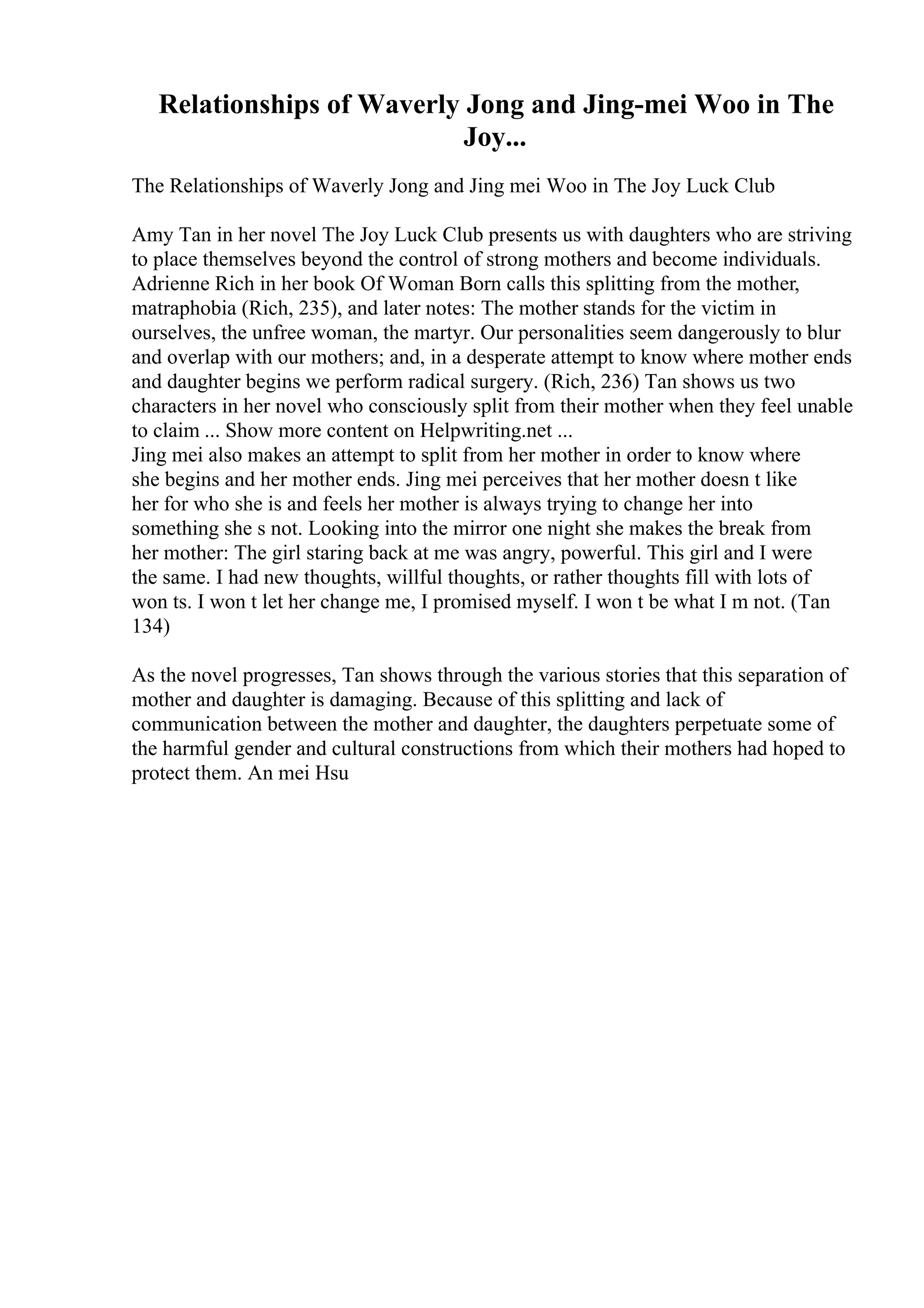 Relationships of Waverly Jong and Jing-mei Woo in The
Joy...
The Relationships of Waverly Jong and Jing mei Woo in The Joy Luck Club
Amy Tan in her novel The Joy Luck Club presents us with daughters who are striving
to place themselves beyond the control of strong mothers and become individuals.
Adrienne Rich in her book Of Woman Born calls this splitting from the mother,
matraphobia (Rich, 235), and later notes: The mother stands for the victim in
ourselves, the unfree woman, the martyr. Our personalities seem dangerously to blur
and overlap with our mothers; and, in a desperate attempt to know where mother ends
and daughter begins we perform radical surgery. (Rich, 236) Tan shows us two
characters in her novel who consciously split from their mother when they feel unable
to claim ... Show more content on Helpwriting.net ...
Jing mei also makes an attempt to split from her mother in order to know where
she begins and her mother ends. Jing mei perceives that her mother doesn t like
her for who she is and feels her mother is always trying to change her into
something she s not. Looking into the mirror one night she makes the break from
her mother: The girl staring back at me was angry, powerful. This girl and I were
the same. I had new thoughts, willful thoughts, or rather thoughts fill with lots of
won ts. I won t let her change me, I promised myself. I won t be what I m not. (Tan
134)
As the novel progresses, Tan shows through the various stories that this separation of
mother and daughter is damaging. Because of this splitting and lack of
communication between the mother and daughter, the daughters perpetuate some of
the harmful gender and cultural constructions from which their mothers had hoped to
protect them. An mei Hsu
 