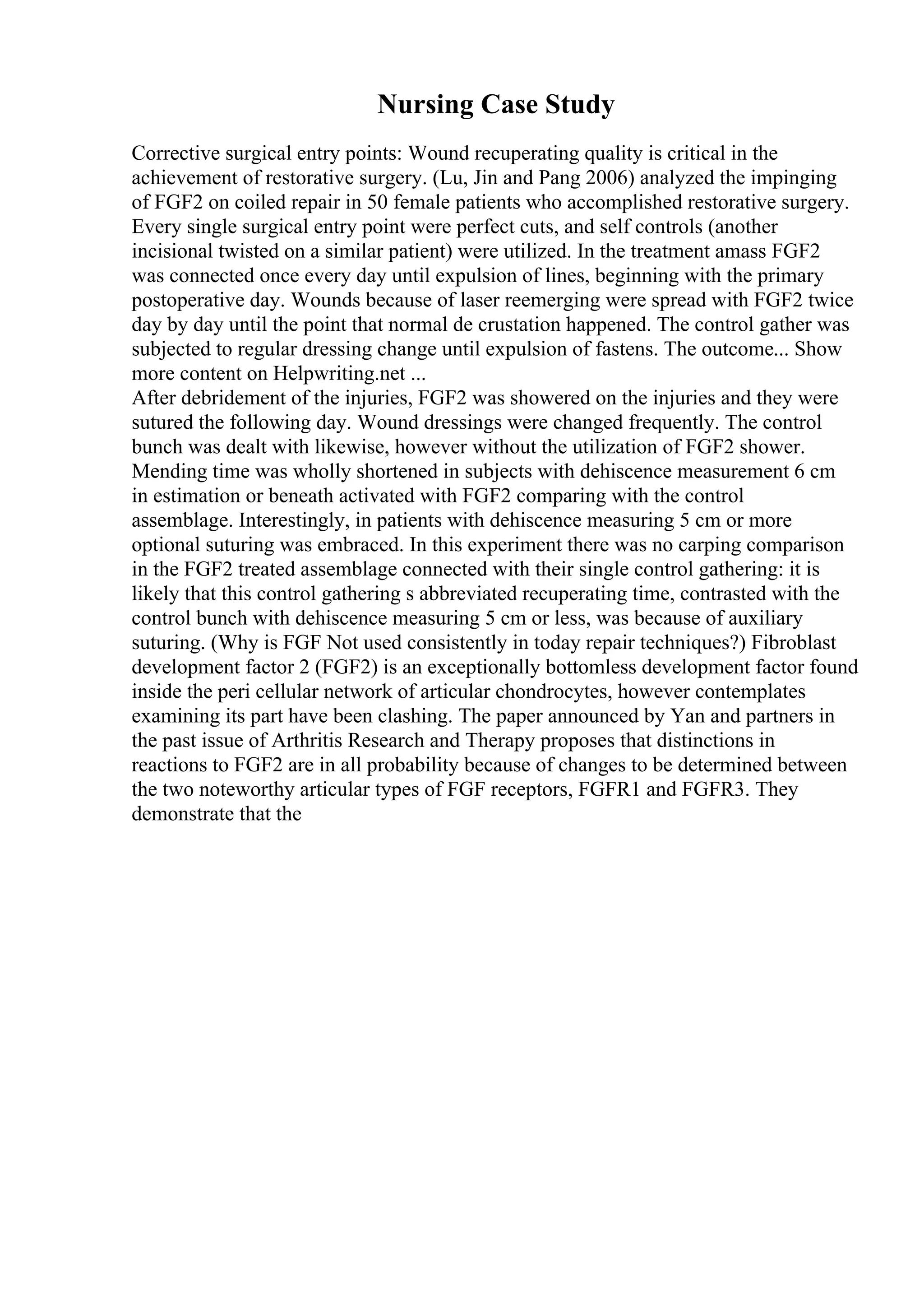 Nursing Case Study
Corrective surgical entry points: Wound recuperating quality is critical in the
achievement of restorative surgery. (Lu, Jin and Pang 2006) analyzed the impinging
of FGF2 on coiled repair in 50 female patients who accomplished restorative surgery.
Every single surgical entry point were perfect cuts, and self controls (another
incisional twisted on a similar patient) were utilized. In the treatment amass FGF2
was connected once every day until expulsion of lines, beginning with the primary
postoperative day. Wounds because of laser reemerging were spread with FGF2 twice
day by day until the point that normal de crustation happened. The control gather was
subjected to regular dressing change until expulsion of fastens. The outcome... Show
more content on Helpwriting.net ...
After debridement of the injuries, FGF2 was showered on the injuries and they were
sutured the following day. Wound dressings were changed frequently. The control
bunch was dealt with likewise, however without the utilization of FGF2 shower.
Mending time was wholly shortened in subjects with dehiscence measurement 6 cm
in estimation or beneath activated with FGF2 comparing with the control
assemblage. Interestingly, in patients with dehiscence measuring 5 cm or more
optional suturing was embraced. In this experiment there was no carping comparison
in the FGF2 treated assemblage connected with their single control gathering: it is
likely that this control gathering s abbreviated recuperating time, contrasted with the
control bunch with dehiscence measuring 5 cm or less, was because of auxiliary
suturing. (Why is FGF Not used consistently in today repair techniques?) Fibroblast
development factor 2 (FGF2) is an exceptionally bottomless development factor found
inside the peri cellular network of articular chondrocytes, however contemplates
examining its part have been clashing. The paper announced by Yan and partners in
the past issue of Arthritis Research and Therapy proposes that distinctions in
reactions to FGF2 are in all probability because of changes to be determined between
the two noteworthy articular types of FGF receptors, FGFR1 and FGFR3. They
demonstrate that the
 