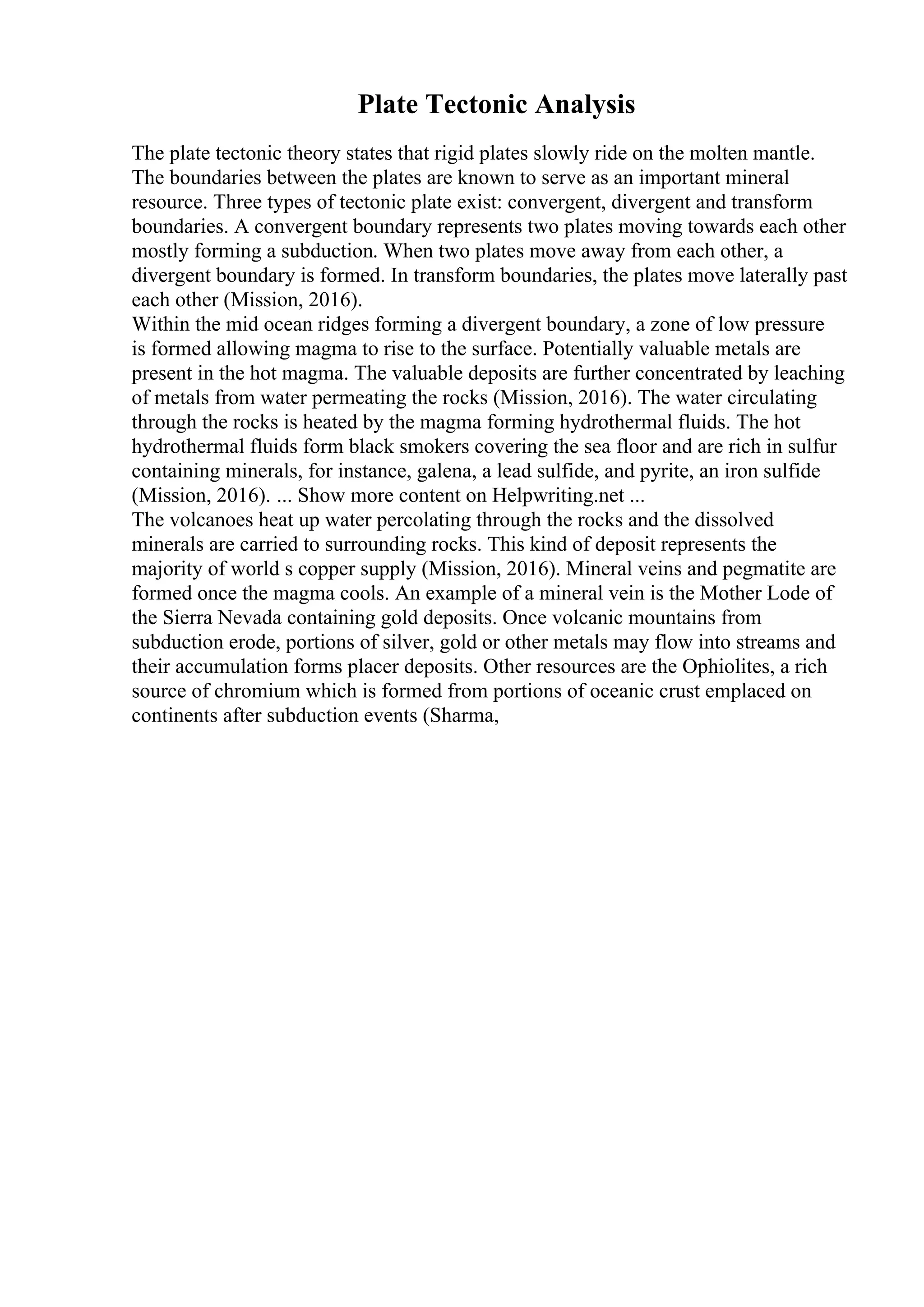 Plate Tectonic Analysis
The plate tectonic theory states that rigid plates slowly ride on the molten mantle.
The boundaries between the plates are known to serve as an important mineral
resource. Three types of tectonic plate exist: convergent, divergent and transform
boundaries. A convergent boundary represents two plates moving towards each other
mostly forming a subduction. When two plates move away from each other, a
divergent boundary is formed. In transform boundaries, the plates move laterally past
each other (Mission, 2016).
Within the mid ocean ridges forming a divergent boundary, a zone of low pressure
is formed allowing magma to rise to the surface. Potentially valuable metals are
present in the hot magma. The valuable deposits are further concentrated by leaching
of metals from water permeating the rocks (Mission, 2016). The water circulating
through the rocks is heated by the magma forming hydrothermal fluids. The hot
hydrothermal fluids form black smokers covering the sea floor and are rich in sulfur
containing minerals, for instance, galena, a lead sulfide, and pyrite, an iron sulfide
(Mission, 2016). ... Show more content on Helpwriting.net ...
The volcanoes heat up water percolating through the rocks and the dissolved
minerals are carried to surrounding rocks. This kind of deposit represents the
majority of world s copper supply (Mission, 2016). Mineral veins and pegmatite are
formed once the magma cools. An example of a mineral vein is the Mother Lode of
the Sierra Nevada containing gold deposits. Once volcanic mountains from
subduction erode, portions of silver, gold or other metals may flow into streams and
their accumulation forms placer deposits. Other resources are the Ophiolites, a rich
source of chromium which is formed from portions of oceanic crust emplaced on
continents after subduction events (Sharma,
 