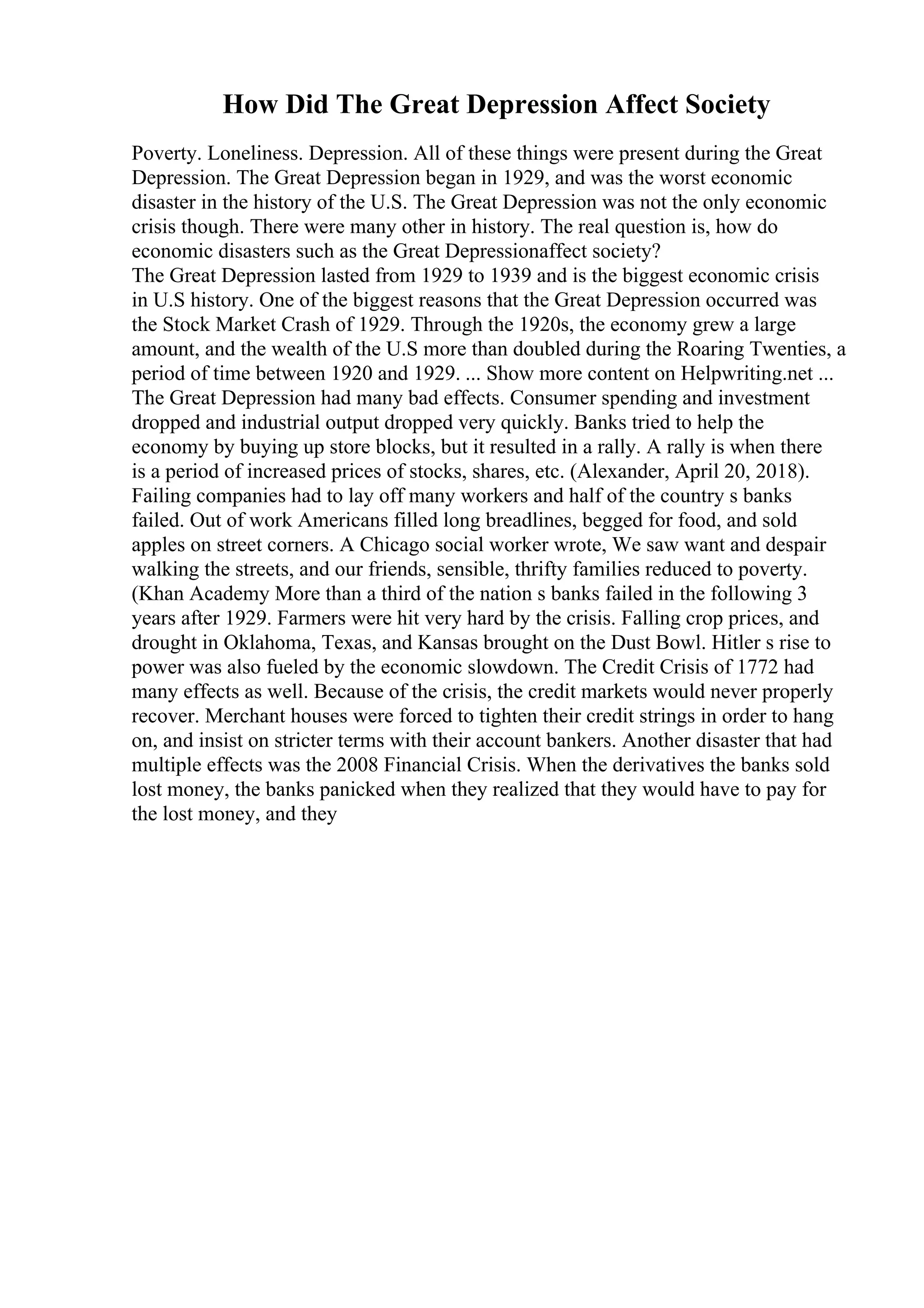 How Did The Great Depression Affect Society
Poverty. Loneliness. Depression. All of these things were present during the Great
Depression. The Great Depression began in 1929, and was the worst economic
disaster in the history of the U.S. The Great Depression was not the only economic
crisis though. There were many other in history. The real question is, how do
economic disasters such as the Great Depressionaffect society?
The Great Depression lasted from 1929 to 1939 and is the biggest economic crisis
in U.S history. One of the biggest reasons that the Great Depression occurred was
the Stock Market Crash of 1929. Through the 1920s, the economy grew a large
amount, and the wealth of the U.S more than doubled during the Roaring Twenties, a
period of time between 1920 and 1929. ... Show more content on Helpwriting.net ...
The Great Depression had many bad effects. Consumer spending and investment
dropped and industrial output dropped very quickly. Banks tried to help the
economy by buying up store blocks, but it resulted in a rally. A rally is when there
is a period of increased prices of stocks, shares, etc. (Alexander, April 20, 2018).
Failing companies had to lay off many workers and half of the country s banks
failed. Out of work Americans filled long breadlines, begged for food, and sold
apples on street corners. A Chicago social worker wrote, We saw want and despair
walking the streets, and our friends, sensible, thrifty families reduced to poverty.
(Khan Academy More than a third of the nation s banks failed in the following 3
years after 1929. Farmers were hit very hard by the crisis. Falling crop prices, and
drought in Oklahoma, Texas, and Kansas brought on the Dust Bowl. Hitler s rise to
power was also fueled by the economic slowdown. The Credit Crisis of 1772 had
many effects as well. Because of the crisis, the credit markets would never properly
recover. Merchant houses were forced to tighten their credit strings in order to hang
on, and insist on stricter terms with their account bankers. Another disaster that had
multiple effects was the 2008 Financial Crisis. When the derivatives the banks sold
lost money, the banks panicked when they realized that they would have to pay for
the lost money, and they
 
