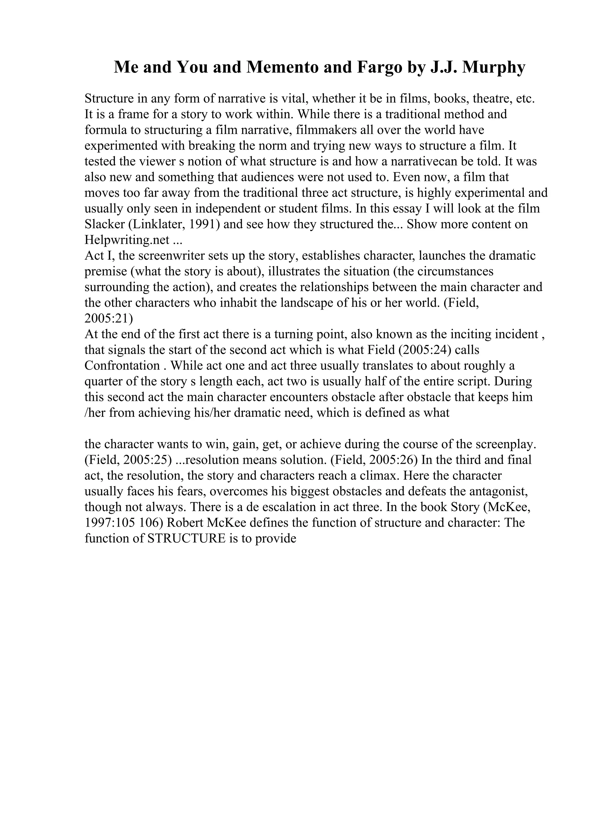 Me and You and Memento and Fargo by J.J. Murphy
Structure in any form of narrative is vital, whether it be in films, books, theatre, etc.
It is a frame for a story to work within. While there is a traditional method and
formula to structuring a film narrative, filmmakers all over the world have
experimented with breaking the norm and trying new ways to structure a film. It
tested the viewer s notion of what structure is and how a narrativecan be told. It was
also new and something that audiences were not used to. Even now, a film that
moves too far away from the traditional three act structure, is highly experimental and
usually only seen in independent or student films. In this essay I will look at the film
Slacker (Linklater, 1991) and see how they structured the... Show more content on
Helpwriting.net ...
Act I, the screenwriter sets up the story, establishes character, launches the dramatic
premise (what the story is about), illustrates the situation (the circumstances
surrounding the action), and creates the relationships between the main character and
the other characters who inhabit the landscape of his or her world. (Field,
2005:21)
At the end of the first act there is a turning point, also known as the inciting incident ,
that signals the start of the second act which is what Field (2005:24) calls
Confrontation . While act one and act three usually translates to about roughly a
quarter of the story s length each, act two is usually half of the entire script. During
this second act the main character encounters obstacle after obstacle that keeps him
/her from achieving his/her dramatic need, which is defined as what
the character wants to win, gain, get, or achieve during the course of the screenplay.
(Field, 2005:25) ...resolution means solution. (Field, 2005:26) In the third and final
act, the resolution, the story and characters reach a climax. Here the character
usually faces his fears, overcomes his biggest obstacles and defeats the antagonist,
though not always. There is a de escalation in act three. In the book Story (McKee,
1997:105 106) Robert McKee defines the function of structure and character: The
function of STRUCTURE is to provide
 