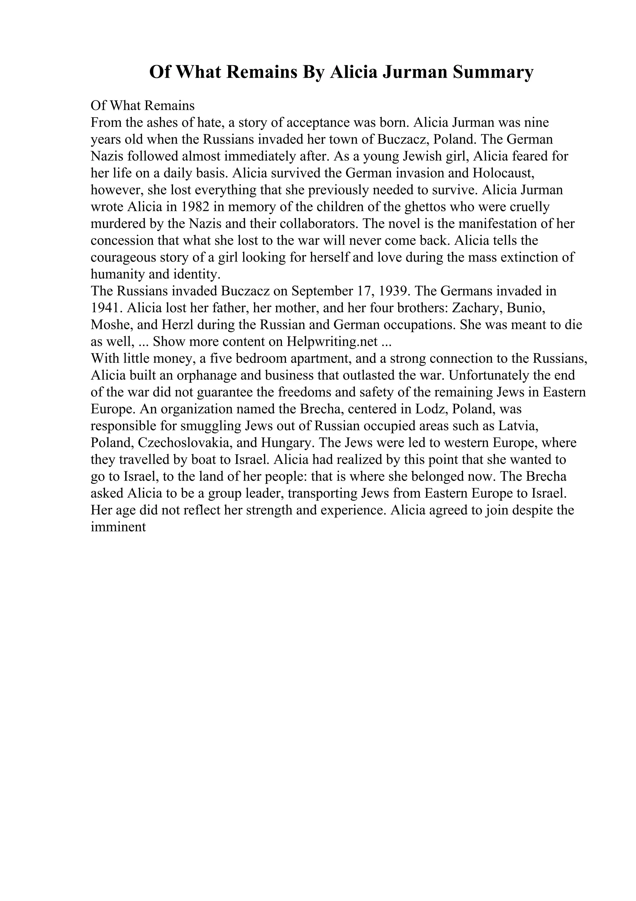Of What Remains By Alicia Jurman Summary
Of What Remains
From the ashes of hate, a story of acceptance was born. Alicia Jurman was nine
years old when the Russians invaded her town of Buczacz, Poland. The German
Nazis followed almost immediately after. As a young Jewish girl, Alicia feared for
her life on a daily basis. Alicia survived the German invasion and Holocaust,
however, she lost everything that she previously needed to survive. Alicia Jurman
wrote Alicia in 1982 in memory of the children of the ghettos who were cruelly
murdered by the Nazis and their collaborators. The novel is the manifestation of her
concession that what she lost to the war will never come back. Alicia tells the
courageous story of a girl looking for herself and love during the mass extinction of
humanity and identity.
The Russians invaded Buczacz on September 17, 1939. The Germans invaded in
1941. Alicia lost her father, her mother, and her four brothers: Zachary, Bunio,
Moshe, and Herzl during the Russian and German occupations. She was meant to die
as well, ... Show more content on Helpwriting.net ...
With little money, a five bedroom apartment, and a strong connection to the Russians,
Alicia built an orphanage and business that outlasted the war. Unfortunately the end
of the war did not guarantee the freedoms and safety of the remaining Jews in Eastern
Europe. An organization named the Brecha, centered in Lodz, Poland, was
responsible for smuggling Jews out of Russian occupied areas such as Latvia,
Poland, Czechoslovakia, and Hungary. The Jews were led to western Europe, where
they travelled by boat to Israel. Alicia had realized by this point that she wanted to
go to Israel, to the land of her people: that is where she belonged now. The Brecha
asked Alicia to be a group leader, transporting Jews from Eastern Europe to Israel.
Her age did not reflect her strength and experience. Alicia agreed to join despite the
imminent
 