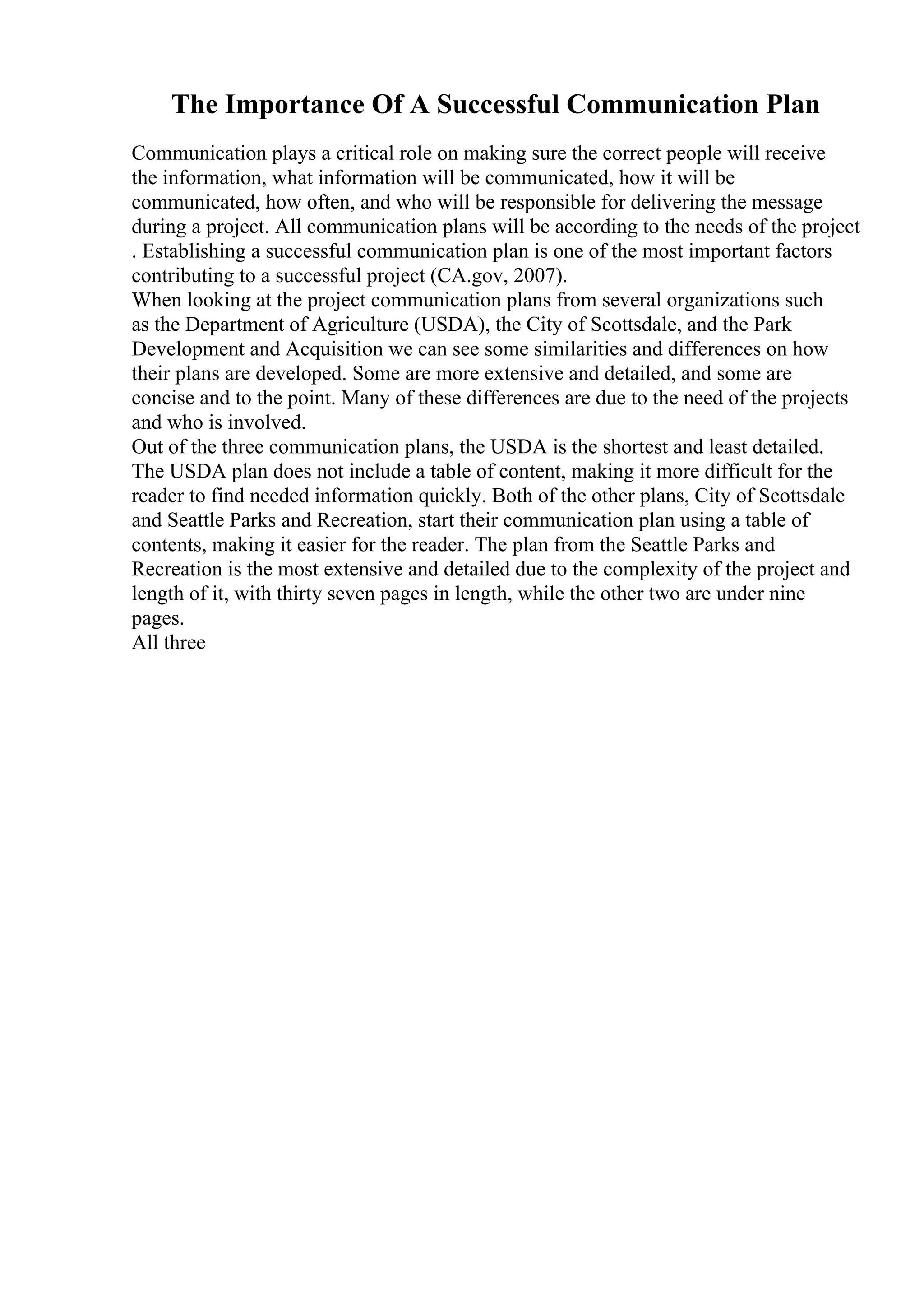 The Importance Of A Successful Communication Plan
Communication plays a critical role on making sure the correct people will receive
the information, what information will be communicated, how it will be
communicated, how often, and who will be responsible for delivering the message
during a project. All communication plans will be according to the needs of the project
. Establishing a successful communication plan is one of the most important factors
contributing to a successful project (CA.gov, 2007).
When looking at the project communication plans from several organizations such
as the Department of Agriculture (USDA), the City of Scottsdale, and the Park
Development and Acquisition we can see some similarities and differences on how
their plans are developed. Some are more extensive and detailed, and some are
concise and to the point. Many of these differences are due to the need of the projects
and who is involved.
Out of the three communication plans, the USDA is the shortest and least detailed.
The USDA plan does not include a table of content, making it more difficult for the
reader to find needed information quickly. Both of the other plans, City of Scottsdale
and Seattle Parks and Recreation, start their communication plan using a table of
contents, making it easier for the reader. The plan from the Seattle Parks and
Recreation is the most extensive and detailed due to the complexity of the project and
length of it, with thirty seven pages in length, while the other two are under nine
pages.
All three
 