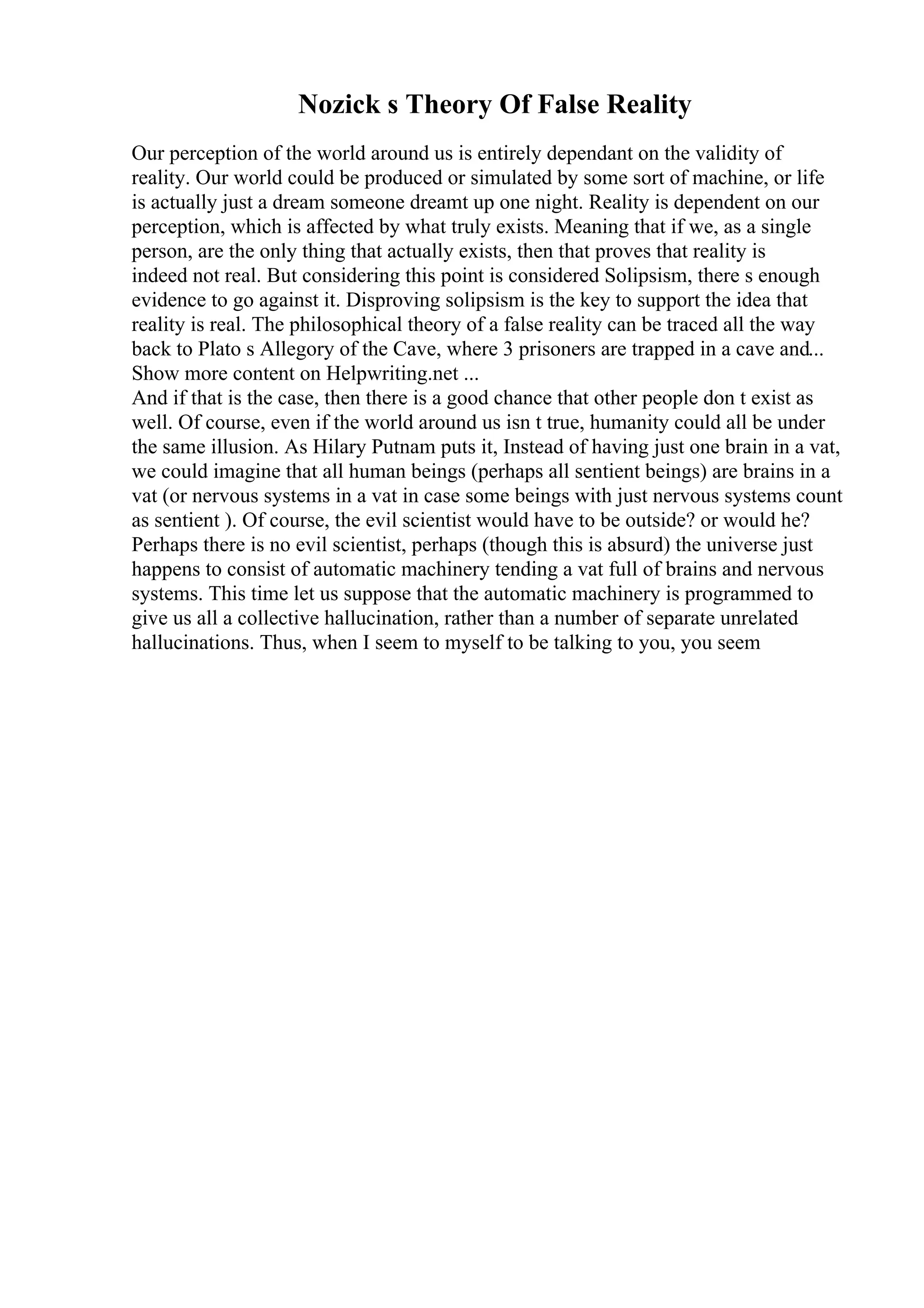 Nozick s Theory Of False Reality
Our perception of the world around us is entirely dependant on the validity of
reality. Our world could be produced or simulated by some sort of machine, or life
is actually just a dream someone dreamt up one night. Reality is dependent on our
perception, which is affected by what truly exists. Meaning that if we, as a single
person, are the only thing that actually exists, then that proves that reality is
indeed not real. But considering this point is considered Solipsism, there s enough
evidence to go against it. Disproving solipsism is the key to support the idea that
reality is real. The philosophical theory of a false reality can be traced all the way
back to Plato s Allegory of the Cave, where 3 prisoners are trapped in a cave and...
Show more content on Helpwriting.net ...
And if that is the case, then there is a good chance that other people don t exist as
well. Of course, even if the world around us isn t true, humanity could all be under
the same illusion. As Hilary Putnam puts it, Instead of having just one brain in a vat,
we could imagine that all human beings (perhaps all sentient beings) are brains in a
vat (or nervous systems in a vat in case some beings with just nervous systems count
as sentient ). Of course, the evil scientist would have to be outside? or would he?
Perhaps there is no evil scientist, perhaps (though this is absurd) the universe just
happens to consist of automatic machinery tending a vat full of brains and nervous
systems. This time let us suppose that the automatic machinery is programmed to
give us all a collective hallucination, rather than a number of separate unrelated
hallucinations. Thus, when I seem to myself to be talking to you, you seem
 