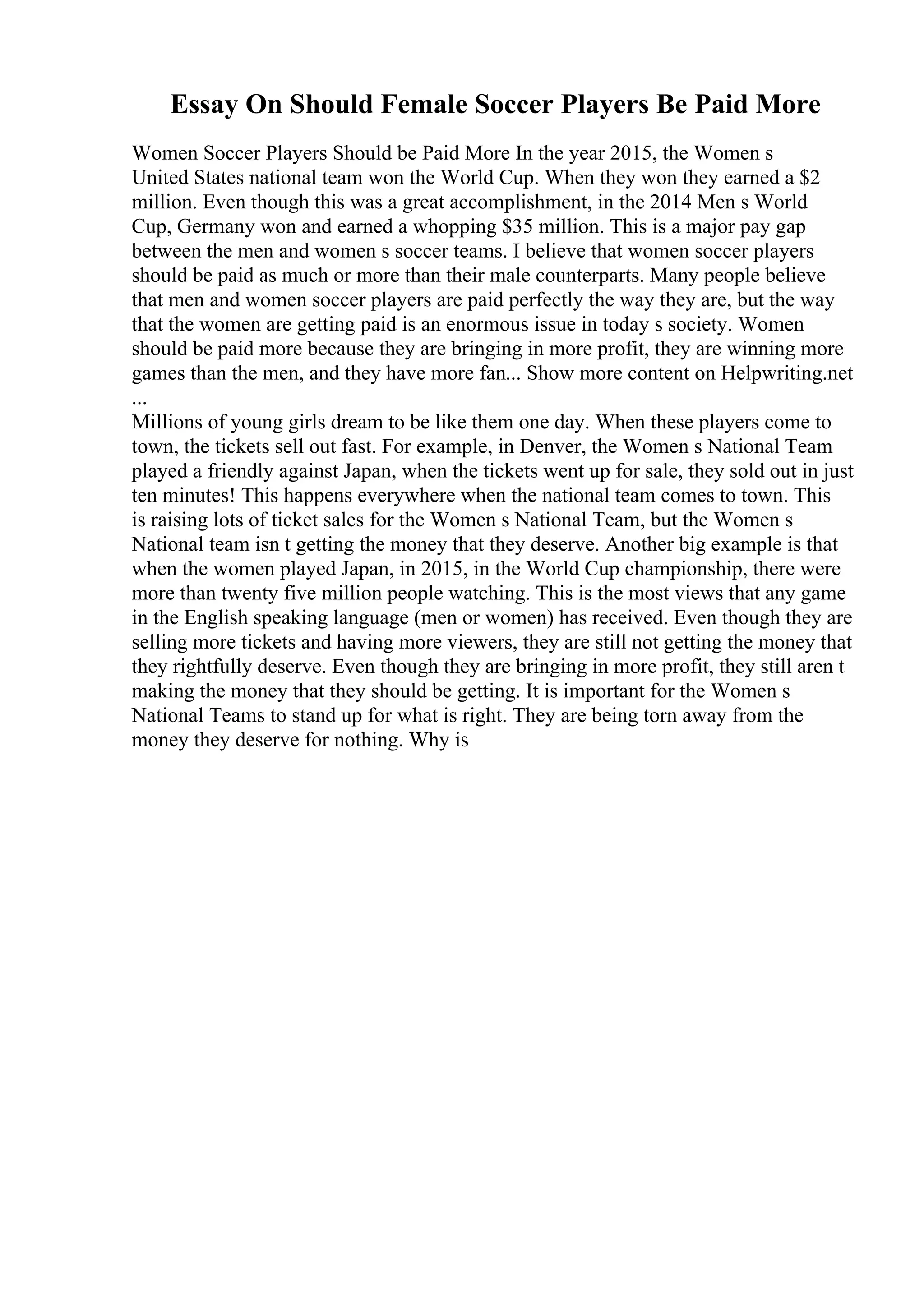 Essay On Should Female Soccer Players Be Paid More
Women Soccer Players Should be Paid More In the year 2015, the Women s
United States national team won the World Cup. When they won they earned a $2
million. Even though this was a great accomplishment, in the 2014 Men s World
Cup, Germany won and earned a whopping $35 million. This is a major pay gap
between the men and women s soccer teams. I believe that women soccer players
should be paid as much or more than their male counterparts. Many people believe
that men and women soccer players are paid perfectly the way they are, but the way
that the women are getting paid is an enormous issue in today s society. Women
should be paid more because they are bringing in more profit, they are winning more
games than the men, and they have more fan... Show more content on Helpwriting.net
...
Millions of young girls dream to be like them one day. When these players come to
town, the tickets sell out fast. For example, in Denver, the Women s National Team
played a friendly against Japan, when the tickets went up for sale, they sold out in just
ten minutes! This happens everywhere when the national team comes to town. This
is raising lots of ticket sales for the Women s National Team, but the Women s
National team isn t getting the money that they deserve. Another big example is that
when the women played Japan, in 2015, in the World Cup championship, there were
more than twenty five million people watching. This is the most views that any game
in the English speaking language (men or women) has received. Even though they are
selling more tickets and having more viewers, they are still not getting the money that
they rightfully deserve. Even though they are bringing in more profit, they still aren t
making the money that they should be getting. It is important for the Women s
National Teams to stand up for what is right. They are being torn away from the
money they deserve for nothing. Why is
 