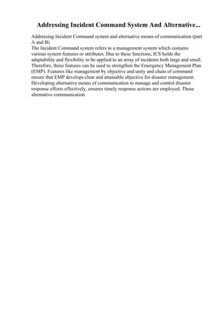 Addressing Incident Command System And Alternative...
Addressing Incident Command system and alternative means of communication (part
A and B)
The Incident Command system refers to a management system which contains
various system features or attributes. Due to these functions, ICS holds the
adaptability and flexibility to be applied to an array of incidents both large and small.
Therefore, these features can be used to strengthen the Emergency Management Plan
(EMP). Features like management by objective and unity and chain of command
ensure that EMP develops clear and attainable objective for disaster management.
Developing alternative means of communication to manage and control disaster
response efforts effectively, ensures timely response actions are employed. These
alternative communication
 
