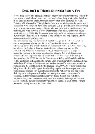 Essay On The Triangle Shirtwaist Factory Fire
Week Three Essay: The Triangle Shirtwaist Factory Fire On March twenty fifth, in the
year nineteen hundred and eleven, over one hundred and forty workers lost their lives
in the deadliest factory fire in American history, when a fire destroyed the Asch
Building which housed the Triangle Waist Company, a clothing manufacture in lower
Manhattan, New York City, New York (osha.gov, 2011). The fire killed mostly young
women, some of them as young as fifteen, who were paid only six dollars a week at
that time, and were expected to work over thirteen hours a day, up to seven days a
week (aflcio.org, 2017). The fire caused some major reforms and outcry for changes
in, which can all closely tie in together to help save lives and help improve... Show
more content on Helpwriting.net ...
This commission helped usher in much needed changes on the labor side, which
after a few years developed into the New York State Department of Labor
(aflcio.org, 2017). The fire also helped fire departments not only in New York City,
but all over the Nation at that time, make changes to how they operate. The
National Fire Protection Association (NFPA), which was founded in eighteen
ninety six, declared at its annual meeting right after the fire, to all departments
nation wide, how important fire drills were to life safety (Teague Farr, 2009). A
few years later the NFPA formed the Committee on Safety to Life to help with fire
codes, regulations and departments. Several years after its development, they adopted
revised specifications to fire escapes, and worked on specific regulations to exits to
buildings and the Building Exit Codes (Teague Farr, 2009). All of their work helped
bring items like fire drills, egress from buildings, sprinklers, fire escapes, and other
building code changes. Fire Departments all over the Nation were also helped and
their eagerness to improve and update their equipment to meet the needs of a
changing, and more industrialized and upward bound Nation took full effect.
Improved safety nets, ladders and equipment to reach taller buildings, more water
access points and better personal safety equipment were all a result of the Triangle
Shirtwaist Factory Fire and the efforts of the
 