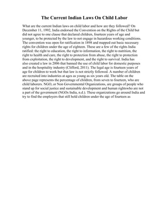 The Current Indian Laws On Child Labor
What are the current Indian laws on child labor and how are they followed? On
December 11, 1992, India endorsed the Convention on the Rights of the Child but
did not agree to one clause that declared children, fourteen years of age and
younger, to be protected by the law to not engage in hazardous working conditions.
The convention was open for ratification in 1898 and mapped out basic necessary
rights for children under the age of eighteen. These are a few of the rights India
ratified: the right to education, the right to information, the right to nutrition, the
right to health and care, the right to protection from abuse, the right to protection
from exploitation, the right to development, and the right to survival. India has
also created a law in 2006 that banned the use of child labor for domestic purposes
and in the hospitality industry (Clifford, 2011). The legal age is fourteen years of
age for children to work but that law is not strictly followed. A number of children
are recruited into industries at ages as young as six years old. The table on the
above page represents the percentage of children, from seven to fourteen, who are
child laborers. NGO, or Non Governmental Organizations, are groups of people who
stand up for social justice and sustainable development and human rightswho are not
a part of the government (NGOs India, n.d.). These organizations go around India and
try to find the employers that still hold children under the age of fourteen as
 