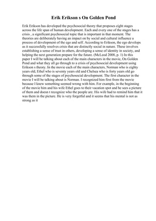Erik Erikson s On Golden Pond
Erik Erikson has developed the psychosocial theory that proposes eight stages
across the life span of human development. Each and every one of the stages has a
crisis , a significant psychosocial topic that is important in that moment. The
theories are deliberately having an impact on by social and cultural influence a
process of development of the ego and self. According to Erikson, the ego develops
as it successfully resolves crisis that are distinctly social in nature. These involves
establishing a sense of trust in others, developing a sense of identity in society, and
helping the next generation prepare for the future. (McLeod 2008, p. 1) In this
paper I will be talking about each of the main characters in the movie, On Golden
Pond and what they all go through to a crisis of psychosocial development using
Erikson s theory. In the movie each of the main characters, Norman who is eighty
years old, Ethel who is seventy years old and Chelsea who is forty years old go
through some of the stages of psychosocial development. The first character in the
movie I will be talking about is Norman. I recognized him first from the movie
because I knew something seemed wrong with him. For example, in the beginning
of the movie him and his wife Ethel goes to their vacation spot and he sees a picture
of them and doesn t recognize who the people are. His wife had to remind him that it
was them in the picture. He is very forgetful and it seems that his mental is not as
strong as it
 