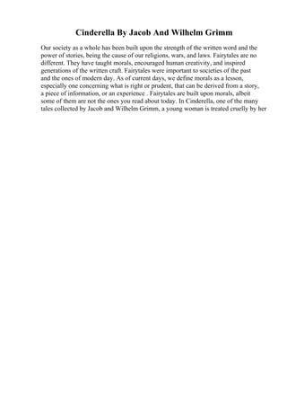 Cinderella By Jacob And Wilhelm Grimm
Our society as a whole has been built upon the strength of the written word and the
power of stories, being the cause of our religions, wars, and laws. Fairytales are no
different. They have taught morals, encouraged human creativity, and inspired
generations of the written craft. Fairytales were important to societies of the past
and the ones of modern day. As of current days, we define morals as a lesson,
especially one concerning what is right or prudent, that can be derived from a story,
a piece of information, or an experience . Fairytales are built upon morals, albeit
some of them are not the ones you read about today. In Cinderella, one of the many
tales collected by Jacob and Wilhelm Grimm, a young woman is treated cruelly by her
 