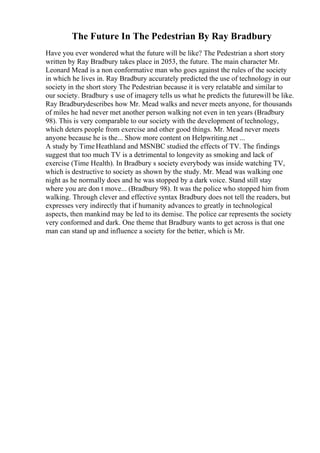 The Future In The Pedestrian By Ray Bradbury
Have you ever wondered what the future will be like? The Pedestrian a short story
written by Ray Bradbury takes place in 2053, the future. The main character Mr.
Leonard Mead is a non conformative man who goes against the rules of the society
in which he lives in. Ray Bradbury accurately predicted the use of technology in our
society in the short story The Pedestrian because it is very relatable and similar to
our society. Bradbury s use of imagery tells us what he predicts the futurewill be like.
Ray Bradburydescribes how Mr. Mead walks and never meets anyone, for thousands
of miles he had never met another person walking not even in ten years (Bradbury
98). This is very comparable to our society with the development of technology,
which deters people from exercise and other good things. Mr. Mead never meets
anyone because he is the... Show more content on Helpwriting.net ...
A study by Time Heathland and MSNBC studied the effects of TV. The findings
suggest that too much TV is a detrimental to longevity as smoking and lack of
exercise (Time Health). In Bradbury s society everybody was inside watching TV,
which is destructive to society as shown by the study. Mr. Mead was walking one
night as he normally does and he was stopped by a dark voice. Stand still stay
where you are don t move... (Bradbury 98). It was the police who stopped him from
walking. Through clever and effective syntax Bradbury does not tell the readers, but
expresses very indirectly that if humanity advances to greatly in technological
aspects, then mankind may be led to its demise. The police car represents the society
very conformed and dark. One theme that Bradbury wants to get across is that one
man can stand up and influence a society for the better, which is Mr.
 
