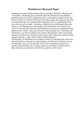 Watchtowers Research Paper
Wikipedia lists all the different things that are considered Watchers , Watchtowers ,
or Guardians . Wikipedia goes on to break down the Watchtowers into different
pantheons and even to their coordinating colors. In Richard Cavendish s book, The
Powers of Evil5, he listed the Watchers as the fallen angels that magicians call forth
in ceremonial magic. He mentions that the Watchers were so named because they
were stars, the eyes of night . According to Minnie Eerin in the Student Resources
Library1, The Watchtowers are the homes of the Elementals. The elements as in
water, air, fire and earth. However, the Watchtowers can also be considered the four
quarters such as north, south, east and west2. And according to E.A. Koetting3, the
Watchtowers can also be called by their angelic administrators. These are all great
things to be when you are trying to create or use a spell, ritual and a number of other
magical workings.... Show more content on Helpwriting.net ...
The Watchers, or Watchtowers are evoked to watch over and guard and witness the
rites performed in witchcraft. In some traditions, the Watchers or Watchtowers are
the elements, water, air, fire and earth. Each of these elements have their own
specific calling for these rites, but they usually are all called or evoked. Each of
these elements are matched up with the four quarters as well as their
 