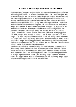 Essay On Working Conditions In The 1800s
Eric Humphrey During the progressive era one major problem that was fixed were
the working conditions. The working conditions in the 1800 s were very poor. For
example one aspect that was an issue for the people was the pay. The pay was very
low. The low pay caused about 40 percent of working class families to live in
poverty. Another issue was that working conditions were extremely dangerous ,
for example because of the lack of safety laws, the triangle shirtwaist factory and
many other workplaces resulted in tragedies. An additional issue that troubled the
people were children working for long hours with little pay. The resolution to this
problem was labor laws. The second issue that was solved during this era was
consumer protection. For example during this time the food was very unsafe.
Upton Sinclair wrote a whole book on the horrors of the meat packaging process.
His book resulted in the creation of the FDA. The book he wrote was titled The
Jungle . The book went into deep Description of how the factory s were unsanitary
and people were getting sick eating the meat and being near the meat. In the book he
talked about people not wearing gloves bare hands touching the community meat.
The factory would butcher and skin and package it in the same area. The book was a
calling... Show more content on Helpwriting.net ...
The pollution use to even cause black lung and other breathing disorders also to
make things worse there were no trees around they have been cut down to make
houses and factories. Human feces sat in the streets out in the open no sewer and
when it rained it ran off into the nearby river or lake. Environmental problems we
re taking a big role in health 5% of 7,000 sickening people died from pollution.
Health is a big part in life without modern medicines and technology people couldn t
recover from these problems the often died after their
 