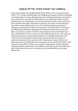 Analysis Of The Article Gunner Jay Lindberg
In the article Gunner Jay Lindberg Killed Thien Minh Ly, Was It Actually a Hate
Crime?, Two Victims named Gunner Jay Lindberg and Domenic Michael Christopher
were found guilty of a crime that had went viral as media gossiped the news about to
males whom were convicted for killing Minh Ly an sentenced to death, From the
metaphysical view Libertarianism it is shown that they are guilty of the actions they
have committed that night. Sartre believes that the very nature of consciousnessis
what allows human beings to have free will. He thinks that being conscious of
imagining and noticing the different consequences of situations allow you to know
the different possible futures that might come about from the actions we do that
allow us to choose our path. For Sartre, being observant of the world allows us to
take a step back from our lives and view it in a different type of lens. This opens up
a distance between our consciousness and the rest of the physical aspects in the
world. Free will is the ability to choose from choices that allow the action to
creatively determine by the conscious mind. Libertarianism rejects that they are
innocent because everything that we do as humans are our own free will and we will
always be responsible for what we do as people. Sartre agrees with this argument
stating that human consciousness can withdraw itself from any existing situation to
seek a future that does not exist, so humans are not determined by any existing
situation but
 