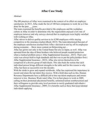 Aflac Case Study
Abstract
The HR practices of Aflac were examined in the context of its effect on employee
satisfaction. In 2015, Aflac made the list of 100 best companies to work for as it has
done for the past ___years.
The team examined the benefits provided to the employees and the workplace
culture at Aflac in order to determine why the organization enjoyed a low rate of
employee turnover and why surveys showed that its employees were highly satisfied
with working at Aflac.
Aflac strives to deliver quality services to its 4,500 employees while staying
competitive in the insurance market (Reed, 2015). The team determined that part of
the employee satisfaction resulted from Aflac s decision to not lay off its employees
during economic ... Show more content on Helpwriting.net ...
Aflac has grown not only in the United States but also in Japan, as well. Aflac was
sprouted from the idea of three brothers who believed people needed protection
when a medical problem arose ( Aflac Supplemental Insurance , 2015). Their core
value was always held to high standards and that was to put the policyholders first (
Aflac Supplemental Insurance , 2015). Aflac also strives themselves to be
comprised of a diverse group of individuals. This idea buds the notion that each
individual person brings different strengths to the table and for this reason is why
Aflac has been so successful over the decades.
With the stride to grow and expand worldwide, Aflac has expressed the importance to
recruit and retain the top talent they receive. With a bold idea such as this, Human
Resource Departments have a difficult job to hire top talent employees and ensure
turnover is low. Business Week rated Aflac 21st in best places to work in 2009,
calling on their promoted educational benefits, unlimited tuition reimbursement and
their willingness to provide entry level positions to newly graduated individuals (
Aflac Supplemental Insurance , 2009). It is benefits such as these that keep talented
individuals applying
 