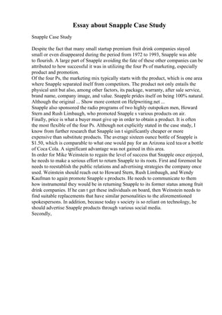 Essay about Snapple Case Study
Snapple Case Study
Despite the fact that many small startup premium fruit drink companies stayed
small or even disappeared during the period from 1972 to 1993, Snapple was able
to flourish. A large part of Snapple avoiding the fate of these other companies can be
attributed to how successful it was in utilizing the four Ps of marketing, especially
product and promotion.
Of the four Ps, the marketing mix typically starts with the product, which is one area
where Snapple separated itself from competitors. The product not only entails the
physical unit but also, among other factors, its package, warranty, after sale service,
brand name, company image, and value. Snapple prides itself on being 100% natural.
Although the original ... Show more content on Helpwriting.net ...
Snapple also sponsored the radio programs of two highly outspoken men, Howard
Stern and Rush Limbaugh, who promoted Snapple s various products on air.
Finally, price is what a buyer must give up in order to obtain a product. It is often
the most flexible of the four Ps. Although not explicitly stated in the case study, I
know from further research that Snapple isn t significantly cheaper or more
expensive than substitute products. The average sixteen ounce bottle of Snapple is
$1.50, which is comparable to what one would pay for an Arizona iced tea or a bottle
of Coca Cola. A significant advantage was not gained in this area.
In order for Mike Weinstein to regain the level of success that Snapple once enjoyed,
he needs to make a serious effort to return Snapple to its roots. First and foremost he
needs to reestablish the public relations and advertising strategies the company once
used. Weinstein should reach out to Howard Stern, Rush Limbaugh, and Wendy
Kaufman to again promote Snapple s products. He needs to communicate to them
how instrumental they would be in returning Snapple to its former status among fruit
drink companies. If he can t get these individuals on board, then Weinstein needs to
find suitable replacements that have similar personalities to the aforementioned
spokespersons. In addition, because today s society is so reliant on technology, he
should advertise Snapple products through various social media.
Secondly,
 