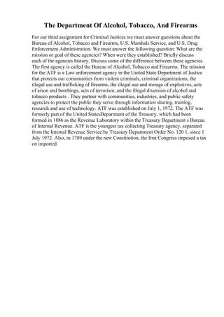 The Department Of Alcohol, Tobacco, And Firearms
For our third assignment for Criminal Justices we must answer questions about the
Bureau of Alcohol, Tobacco and Firearms, U.S. Marshals Service, and U.S. Drug
Enforcement Administration. We must answer the following question: What are the
mission or goal of these agencies? When were they established? Briefly discuss
each of the agencies history. Discuss some of the difference between these agencies.
The first agency is called the Bureau of Alcohol, Tobacco and Firearms. The mission
for the ATF is a Law enforcement agency in the United State Department of Justice
that protects our communities from violent criminals, criminal organizations, the
illegal use and trafficking of firearms, the illegal use and storage of explosives, acts
of arson and bombings, acts of terrorism, and the illegal diversion of alcohol and
tobacco products . They partner with communities, industries, and public safety
agencies to protect the public they serve through information sharing, training,
research and use of technology. ATF was established on July 1, 1972. The ATF was
formerly part of the United StatesDepartment of the Treasury, which had been
formed in 1886 as the Revenue Laboratory within the Treasury Department s Bureau
of Internal Revenue. ATF is the youngest tax collecting Treasury agency, separated
from the Internal Revenue Service by Treasury Department Order No. 120 1, since 1
July 1972. Also, in 1789 under the new Constitution, the first Congress imposed a tax
on imported
 