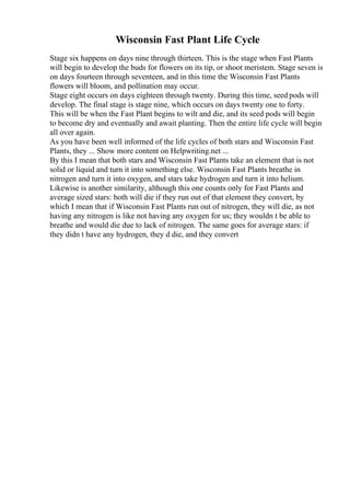 Wisconsin Fast Plant Life Cycle
Stage six happens on days nine through thirteen. This is the stage when Fast Plants
will begin to develop the buds for flowers on its tip, or shoot meristem. Stage seven is
on days fourteen through seventeen, and in this time the Wisconsin Fast Plants
flowers will bloom, and pollination may occur.
Stage eight occurs on days eighteen through twenty. During this time, seed pods will
develop. The final stage is stage nine, which occurs on days twenty one to forty.
This will be when the Fast Plant begins to wilt and die, and its seed pods will begin
to become dry and eventually and await planting. Then the entire life cycle will begin
all over again.
As you have been well informed of the life cycles of both stars and Wisconsin Fast
Plants, they ... Show more content on Helpwriting.net ...
By this I mean that both stars and Wisconsin Fast Plants take an element that is not
solid or liquid and turn it into something else. Wisconsin Fast Plants breathe in
nitrogen and turn it into oxygen, and stars take hydrogen and turn it into helium.
Likewise is another similarity, although this one counts only for Fast Plants and
average sized stars: both will die if they run out of that element they convert, by
which I mean that if Wisconsin Fast Plants run out of nitrogen, they will die, as not
having any nitrogen is like not having any oxygen for us; they wouldn t be able to
breathe and would die due to lack of nitrogen. The same goes for average stars: if
they didn t have any hydrogen, they d die, and they convert
 