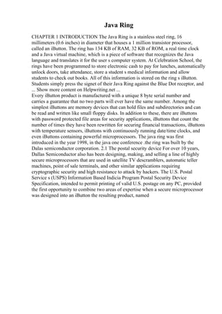 Java Ring
CHAPTER 1 INTRODUCTION The Java Ring is a stainless steel ring, 16
millimeters (0.6 inches) in diameter that houses a 1 million transistor processor,
called an iButton. The ring has 134 KB of RAM, 32 KB of ROM, a real time clock
and a Java virtual machine, which is a piece of software that recognizes the Java
language and translates it for the user s computer system. At Celebration School, the
rings have been programmed to store electronic cash to pay for lunches, automatically
unlock doors, take attendance, store a student s medical information and allow
students to check out books. All of this information is stored on the ring s iButton.
Students simply press the signet of their Java Ring against the Blue Dot receptor, and
... Show more content on Helpwriting.net ...
Every iButton product is manufactured with a unique 8 byte serial number and
carries a guarantee that no two parts will ever have the same number. Among the
simplest iButtons are memory devices that can hold files and subdirectories and can
be read and written like small floppy disks. In addition to these, there are iButtons
with password protected file areas for security applications, iButtons that count the
number of times they have been rewritten for securing financial transactions, iButtons
with temperature sensors, iButtons with continuously running date/time clocks, and
even iButtons containing powerful microprocessors. The java ring was first
introduced in the year 1998, in the java one conference .the ring was built by the
Dalas semiconductor corporation. 2.1 The postal security device For over 10 years,
Dallas Semiconductor also has been designing, making, and selling a line of highly
secure microprocessors that are used in satellite TV descramblers, automatic teller
machines, point of sale terminals, and other similar applications requiring
cryptographic security and high resistance to attack by hackers. The U.S. Postal
Service s (USPS) Information Based Indicia Program Postal Security Device
Specification, intended to permit printing of valid U.S. postage on any PC, provided
the first opportunity to combine two areas of expertise when a secure microprocessor
was designed into an iButton the resulting product, named
 