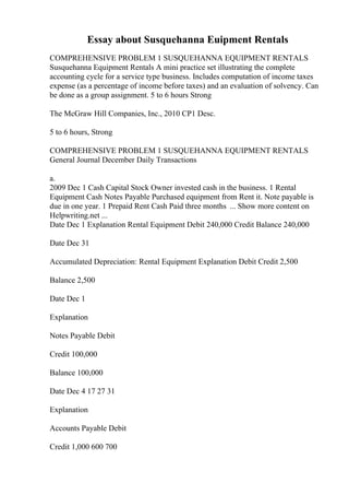 Essay about Susquehanna Euipment Rentals
COMPREHENSIVE PROBLEM 1 SUSQUEHANNA EQUIPMENT RENTALS
Susquehanna Equipment Rentals A mini practice set illustrating the complete
accounting cycle for a service type business. Includes computation of income taxes
expense (as a percentage of income before taxes) and an evaluation of solvency. Can
be done as a group assignment. 5 to 6 hours Strong
The McGraw Hill Companies, Inc., 2010 CP1 Desc.
5 to 6 hours, Strong
COMPREHENSIVE PROBLEM 1 SUSQUEHANNA EQUIPMENT RENTALS
General Journal December Daily Transactions
a.
2009 Dec 1 Cash Capital Stock Owner invested cash in the business. 1 Rental
Equipment Cash Notes Payable Purchased equipment from Rent it. Note payable is
due in one year. 1 Prepaid Rent Cash Paid three months ... Show more content on
Helpwriting.net ...
Date Dec 1 Explanation Rental Equipment Debit 240,000 Credit Balance 240,000
Date Dec 31
Accumulated Depreciation: Rental Equipment Explanation Debit Credit 2,500
Balance 2,500
Date Dec 1
Explanation
Notes Payable Debit
Credit 100,000
Balance 100,000
Date Dec 4 17 27 31
Explanation
Accounts Payable Debit
Credit 1,000 600 700
 