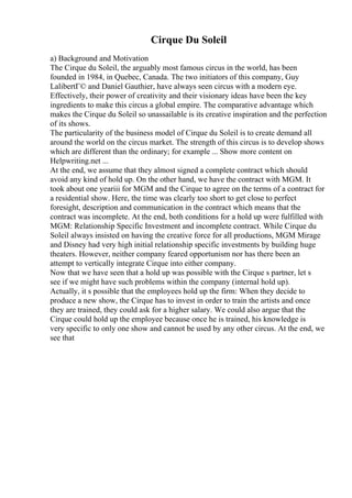 Cirque Du Soleil
a) Background and Motivation
The Cirque du Soleil, the arguably most famous circus in the world, has been
founded in 1984, in Quebec, Canada. The two initiators of this company, Guy
LalibertГ© and Daniel Gauthier, have always seen circus with a modern eye.
Effectively, their power of creativity and their visionary ideas have been the key
ingredients to make this circus a global empire. The comparative advantage which
makes the Cirque du Soleil so unassailable is its creative inspiration and the perfection
of its shows.
The particularity of the business model of Cirque du Soleil is to create demand all
around the world on the circus market. The strength of this circus is to develop shows
which are different than the ordinary; for example ... Show more content on
Helpwriting.net ...
At the end, we assume that they almost signed a complete contract which should
avoid any kind of hold up. On the other hand, we have the contract with MGM. It
took about one yeariii for MGM and the Cirque to agree on the terms of a contract for
a residential show. Here, the time was clearly too short to get close to perfect
foresight, description and communication in the contract which means that the
contract was incomplete. At the end, both conditions for a hold up were fulfilled with
MGM: Relationship Specific Investment and incomplete contract. While Cirque du
Soleil always insisted on having the creative force for all productions, MGM Mirage
and Disney had very high initial relationship specific investments by building huge
theaters. However, neither company feared opportunism nor has there been an
attempt to vertically integrate Cirque into either company.
Now that we have seen that a hold up was possible with the Cirque s partner, let s
see if we might have such problems within the company (internal hold up).
Actually, it s possible that the employees hold up the firm: When they decide to
produce a new show, the Cirque has to invest in order to train the artists and once
they are trained, they could ask for a higher salary. We could also argue that the
Cirque could hold up the employee because once he is trained, his knowledge is
very specific to only one show and cannot be used by any other circus. At the end, we
see that
 