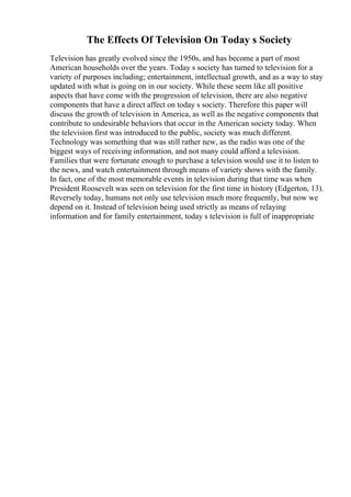 The Effects Of Television On Today s Society
Television has greatly evolved since the 1950s, and has become a part of most
American households over the years. Today s society has turned to television for a
variety of purposes including; entertainment, intellectual growth, and as a way to stay
updated with what is going on in our society. While these seem like all positive
aspects that have come with the progression of television, there are also negative
components that have a direct affect on today s society. Therefore this paper will
discuss the growth of television in America, as well as the negative components that
contribute to undesirable behaviors that occur in the American society today. When
the television first was introduced to the public, society was much different.
Technology was something that was still rather new, as the radio was one of the
biggest ways of receiving information, and not many could afford a television.
Families that were fortunate enough to purchase a television would use it to listen to
the news, and watch entertainment through means of variety shows with the family.
In fact, one of the most memorable events in television during that time was when
President Roosevelt was seen on television for the first time in history (Edgerton, 13).
Reversely today, humans not only use television much more frequently, but now we
depend on it. Instead of television being used strictly as means of relaying
information and for family entertainment, today s television is full of inappropriate
 