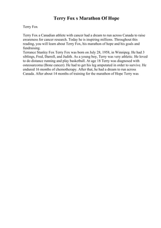 Terry Fox s Marathon Of Hope
Terry Fox
Terry Fox a Canadian athlete with cancer had a dream to run across Canada to raise
awareness for cancer research. Today he is inspiring millions. Throughout this
reading, you will learn about Terry Fox, his marathon of hope and his goals and
fundraising.
Terrance Stanley Fox Terry Fox was born on July 28, 1958, in Winnipeg. He had 3
siblings, Fred, Darrell, and Judith. As a young boy, Terry was very athletic. He loved
to do distance running and play basketball. At age 18 Terry was diagnosed with
osteosarcoma (Bone cancer). He had to get his leg amputated in order to survive. He
endured 16 months of chemotherapy. After that, he had a dream to run across
Canada. After about 14 months of training for the marathon of Hope Terry was
 
