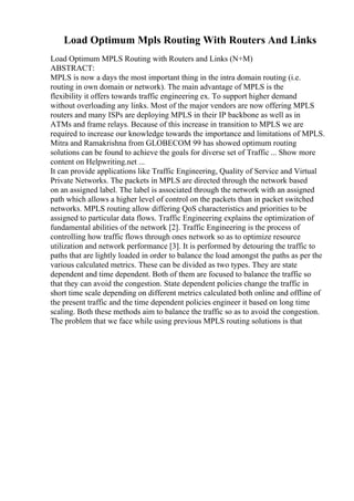 Load Optimum Mpls Routing With Routers And Links
Load Optimum MPLS Routing with Routers and Links (N+M)
ABSTRACT:
MPLS is now a days the most important thing in the intra domain routing (i.e.
routing in own domain or network). The main advantage of MPLS is the
flexibility it offers towards traffic engineering ex. To support higher demand
without overloading any links. Most of the major vendors are now offering MPLS
routers and many ISPs are deploying MPLS in their IP backbone as well as in
ATMs and frame relays. Because of this increase in transition to MPLS we are
required to increase our knowledge towards the importance and limitations of MPLS.
Mitra and Ramakrishna from GLOBECOM 99 has showed optimum routing
solutions can be found to achieve the goals for diverse set of Traffic ... Show more
content on Helpwriting.net ...
It can provide applications like Traffic Engineering, Quality of Service and Virtual
Private Networks. The packets in MPLS are directed through the network based
on an assigned label. The label is associated through the network with an assigned
path which allows a higher level of control on the packets than in packet switched
networks. MPLS routing allow differing QoS characteristics and priorities to be
assigned to particular data flows. Traffic Engineering explains the optimization of
fundamental abilities of the network [2]. Traffic Engineering is the process of
controlling how traffic flows through ones network so as to optimize resource
utilization and network performance [3]. It is performed by detouring the traffic to
paths that are lightly loaded in order to balance the load amongst the paths as per the
various calculated metrics. These can be divided as two types. They are state
dependent and time dependent. Both of them are focused to balance the traffic so
that they can avoid the congestion. State dependent policies change the traffic in
short time scale depending on different metrics calculated both online and offline of
the present traffic and the time dependent policies engineer it based on long time
scaling. Both these methods aim to balance the traffic so as to avoid the congestion.
The problem that we face while using previous MPLS routing solutions is that
 