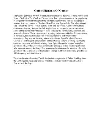Gothic Elements Of Gothic
The Gothic genre is a product of the Romantic era and is believed to have started with
Horace Walpole s The Castle of Otranto in the late eighteenth century; the popularity
of the genre continued throughout the nineteenth century and still has influence in
modern times, as evident in Charlotte BrontГ« s Jane Eyreand the film adaptation of
The Turn of the Screw : Jack Clayton s 1961 The Innocents . Gothic literature and
cinema are famously known for their staple elements present in almost every text.
Some of the most notable features of these texts are the supernatural, isolation, and
women in distress. These elements are, arguably, what makes Gothic fictionso unique.
In particular, these details create an overall suspenseful and otherworldly
atmosphere, they also aid the story to reach its climax. BrontГ« s Jane Eyre and
Clayton s The Innocents are examples of these Gothic features working together to
create an enigmatic and theatrical story. Jane Eyre follows the story of an orphan
governess who, by fate, becomes romantically entangled with a wealthy gentleman
who has dark secrets. Similarly, The Innocents also observes the narrative of a plain
governess who is employed to take care of strange children who live in a grand house
full of mystery and concealment.
The most famous element of Gothic fiction is the supernatural. When thinking about
the Gothic genre, many are familiar with the occult driven storylines of Stoker s
Dracula and Shelley s
 