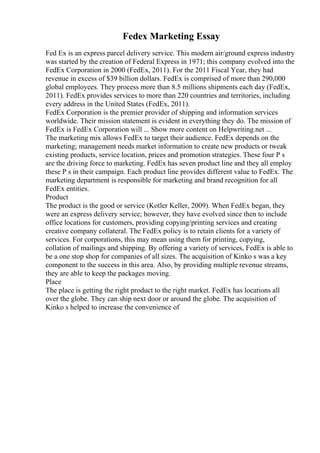 Fedex Marketing Essay
Fed Ex is an express parcel delivery service. This modern air/ground express industry
was started by the creation of Federal Express in 1971; this company evolved into the
FedEx Corporation in 2000 (FedEx, 2011). For the 2011 Fiscal Year, they had
revenue in excess of $39 billion dollars. FedEx is comprised of more than 290,000
global employees. They process more than 8.5 millions shipments each day (FedEx,
2011). FedEx provides services to more than 220 countries and territories, including
every address in the United States (FedEx, 2011).
FedEx Corporation is the premier provider of shipping and information services
worldwide. Their mission statement is evident in everything they do. The mission of
FedEx is FedEx Corporation will ... Show more content on Helpwriting.net ...
The marketing mix allows FedEx to target their audience. FedEx depends on the
marketing; management needs market information to create new products or tweak
existing products, service location, prices and promotion strategies. These four P s
are the driving force to marketing. FedEx has seven product line and they all employ
these P s in their campaign. Each product line provides different value to FedEx. The
marketing department is responsible for marketing and brand recognition for all
FedEx entities.
Product
The product is the good or service (Kotler Keller, 2009). When FedEx began, they
were an express delivery service; however, they have evolved since then to include
office locations for customers, providing copying/printing services and creating
creative company collateral. The FedEx policy is to retain clients for a variety of
services. For corporations, this may mean using them for printing, copying,
collation of mailings and shipping. By offering a variety of services, FedEx is able to
be a one stop shop for companies of all sizes. The acquisition of Kinko s was a key
component to the success in this area. Also, by providing multiple revenue streams,
they are able to keep the packages moving.
Place
The place is getting the right product to the right market. FedEx has locations all
over the globe. They can ship next door or around the globe. The acquisition of
Kinko s helped to increase the convenience of
 