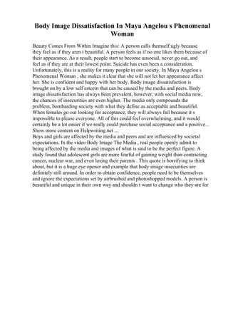 Body Image Dissatisfaction In Maya Angelou s Phenomenal
Woman
Beauty Comes From Within Imagine this: A person calls themself ugly because
they feel as if they aren t beautiful. A person feels as if no one likes them because of
their appearance. As a result, people start to become unsocial, never go out, and
feel as if they are at their lowest point. Suicide has even been a consideration.
Unfortunately, this is a reality for many people in our society. In Maya Angelou s
Phenomenal Woman , she makes it clear that she will not let her appearance affect
her. She is confident and happy with her body. Body image dissatisfaction is
brought on by a low self esteem that can be caused by the media and peers. Body
image dissatisfaction has always been prevalent, however, with social media now,
the chances of insecurities are even higher. The media only compounds the
problem, bombarding society with what they define as acceptable and beautiful.
When females go out looking for acceptance, they will always fail because it s
impossible to please everyone. All of this could feel overwhelming, and it would
certainly be a lot easier if we really could purchase social acceptance and a positive...
Show more content on Helpwriting.net ...
Boys and girls are affected by the media and peers and are influenced by societal
expectations. In the video Body Image The Media , real people openly admit to
being affected by the media and images of what is said to be the perfect figure. A
study found that adolescent girls are more fearful of gaining weight than contracting
cancer, nuclear war, and even losing their parents . This quote is horrifying to think
about, but it is a huge eye opener and example that body image insecurities are
definitely still around. In order to obtain confidence, people need to be themselves
and ignore the expectations set by airbrushed and photoshopped models. A person is
beautiful and unique in their own way and shouldn t want to change who they are for
 