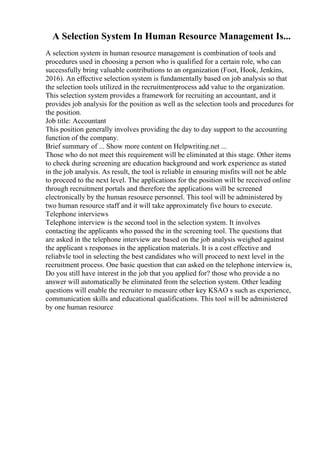 A Selection System In Human Resource Management Is...
A selection system in human resource management is combination of tools and
procedures used in choosing a person who is qualified for a certain role, who can
successfully bring valuable contributions to an organization (Foot, Hook, Jenkins,
2016). An effective selection system is fundamentally based on job analysis so that
the selection tools utilized in the recruitmentprocess add value to the organization.
This selection system provides a framework for recruiting an accountant, and it
provides job analysis for the position as well as the selection tools and procedures for
the position.
Job title: Accountant
This position generally involves providing the day to day support to the accounting
function of the company.
Brief summary of ... Show more content on Helpwriting.net ...
Those who do not meet this requirement will be eliminated at this stage. Other items
to check during screening are education background and work experience as stated
in the job analysis. As result, the tool is reliable in ensuring misfits will not be able
to proceed to the next level. The applications for the position will be received online
through recruitment portals and therefore the applications will be screened
electronically by the human resource personnel. This tool will be administered by
two human resource staff and it will take approximately five hours to execute.
Telephone interviews
Telephone interview is the second tool in the selection system. It involves
contacting the applicants who passed the in the screening tool. The questions that
are asked in the telephone interview are based on the job analysis weighed against
the applicant s responses in the application materials. It is a cost effective and
reliabvle tool in selecting the best candidates who will proceed to next level in the
recruitment process. One basic question that can asked on the telephone interview is,
Do you still have interest in the job that you applied for? those who provide a no
answer will automatically be eliminated from the selection system. Other leading
questions will enable the recruiter to measure other key KSAO s such as experience,
communication skills and educational qualifications. This tool will be administered
by one human resource
 
