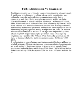 Public Administration Vs. Government
Trust in government is one of the major concerns in modern social sciences research.
It is addressed in the literatures of political science, public administration, law,
philosophy, counseling and psychology, economics, organization theory,
management, and others. The literature often documents a positive correlation
between citizens trust in governmentand the government s performance (Feldman,
1983). What is less clear is the nature of any causal relationship (BjГёrnskov, 2007).
Some assert the more intuitive notion that citizens trust more in their government if
and when they deem that the government institutions are delivering required services
and fulfilling the policy agendas (Chanley, Rudolph and Rahn, 2000). On the other
hand, trust also can be seen as the cause of better government performance as the
citizens may think the people running the government would not do anything
illegitimate and beyond the rules (Uslaner, 2002). That is why researchers are still
trying to figure out whether the trust is cause or consequence (BjГёrnskov, 2007
2010).
It implies that the mystery of citizens trust in government still to be solved based on
scholarly agreement. Moreover, citizens trust in government in developing countries
are mostly studied by focusing on national government setting instead of local
government. Studies like Booth and Seligson (2009), Gupta (2005), Bellina, Darbon,
Eriksen, and Sending (2009), Papagianni (2008) and Reno (1995) have indicated that
in
 
