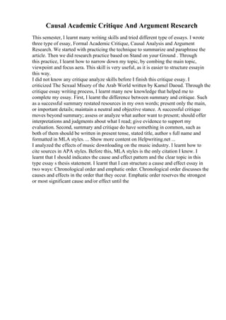 Causal Academic Critique And Argument Research
This semester, I learnt many writing skills and tried different type of essays. I wrote
three type of essay, Formal Academic Critique, Causal Analysis and Argument
Research. We started with practicing the technique to summarize and paraphrase the
article. Then we did research practice based on Stand on your Ground . Through
this practice, I learnt how to narrow down my topic, by combing the main topic,
viewpoint and focus aera. This skill is very useful, as it is easier to structure essayin
this way.
I did not know any critique analyze skills before I finish this critique essay. I
criticized The Sexual Misery of the Arab World written by Kamel Daoud. Through the
critique essay writing process, I learnt many new knowledge that helped me to
complete my essay. First, I learnt the difference between summary and critique. Such
as a successful summary restated resources in my own words; present only the main,
or important details; maintain a neutral and objective stance. A successful critique
moves beyond summary; assess or analyze what author want to present; should offer
interpretations and judgments about what I read; give evidence to support my
evaluation. Second, summary and critique do have something in common, such as
both of them should be written in present tense, stated title, author s full name and
formatted in MLA styles. ... Show more content on Helpwriting.net ...
I analyzed the effects of music downloading on the music industry. I learnt how to
cite sources in APA styles. Before this, MLA styles is the only citation I know. I
learnt that I should indicates the cause and effect pattern and the clear topic in this
type essay s thesis statement. I learnt that I can structure a cause and effect essay in
two ways: Chronological order and emphatic order. Chronological order discusses the
causes and effects in the order that they occur. Emphatic order reserves the strongest
or most significant cause and/or effect until the
 