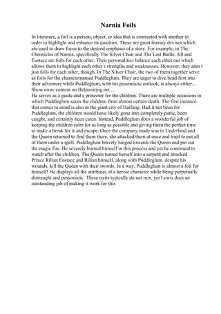 Narnia Foils
In literature, a foil is a person, object, or idea that is contrasted with another in
order to highlight and enhance its qualities. These are great literary devises which
are used to draw focus to the desired emphasis of a story. For example, in The
Chronicles of Narnia, specifically The Silver Chair and The Last Battle, Jill and
Eustace are foils for each other. Their personalities balance each other out which
allows them to highlight each other s strengths and weaknesses. However, they aren t
just foils for each other, though. In The Silver Chair, the two of them together serve
as foils for the characternamed Puddleglum. They are eager to dive head first into
their adventure while Puddleglum, with his pessimistic outlook, is always either...
Show more content on Helpwriting.net ...
He serves as a guide and a protector for the children. There are multiple occasions in
which Puddleglum saves the children from almost certain death. The first instance
that comes to mind is also in the giant city of Harfang. Had it not been for
Puddleglum, the children would have likely gone into completely panic, been
caught, and certainly been eaten. Instead, Puddleglum does a wonderful job of
keeping the children calm for as long as possible and giving them the perfect time
to make a break for it and escape. Once the company made was in Underland and
the Queen returned to find them there, she attacked them at once and tried to put all
of them under a spell. Puddleglum bravely lunged towards the Queen and put out
the magic fire. He severely burned himself in this process and yet he continued to
watch after the children. The Queen turned herself into a serpent and attacked
Prince Rilian Eustace and Rilian himself, along with Puddleglum, despite his
wounds, kill the Queen with their swords. In a way, Puddleglum is almost a foil for
himself! He displays all the attributes of a heroic character while being perpetually
distraught and pessimistic. These traits typically do not mix, yet Lewis does an
outstanding job of making it work for this
 
