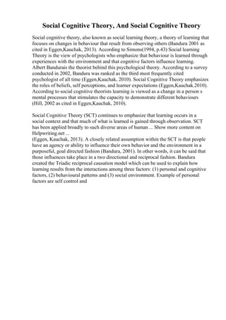 Social Cognitive Theory, And Social Cognitive Theory
Social cognitive theory, also known as social learning theory, a theory of learning that
focuses on changes in behaviour that result from observing others (Bandura 2001 as
cited in Eggen,Kauchak, 2013). According to Simons(1994, p.43) Social learning
Theory is the view of psychologists who emphasize that behaviour is learned through
experiences with the environment and that cognitive factors influence learning.
Albert Bandurais the theorist behind this psychological theory. According to a survey
conducted in 2002, Bandura was ranked as the third most frequently cited
psychologist of all time (Eggen,Kauchak, 2010). Social Cognitive Theory emphasizes
the roles of beliefs, self perceptions, and learner expectations (Eggen,Kauchak.2010).
According to social cognitive theorists learning is viewed as a change in a person s
mental processes that stimulates the capacity to demonstrate different behaviours
(Hill, 2002 as cited in Eggen,Kauchak, 2010).
Social Cognitive Theory (SCT) continues to emphasize that learning occurs in a
social context and that much of what is learned is gained through observation. SCT
has been applied broadly to such diverse areas of human ... Show more content on
Helpwriting.net ...
(Eggen, Kauchak, 2013). A closely related assumption within the SCT is that people
have an agency or ability to influence their own behavior and the environment in a
purposeful, goal directed fashion (Bandura, 2001). In other words, it can be said that
those influences take place in a two directional and reciprocal fashion. Bandura
created the Triadic reciprocal causation model which can be used to explain how
learning results from the interactions among three factors: (1) personal and cognitive
factors, (2) behavioural patterns and (3) social environment. Example of personal
factors are self control and
 