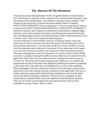 The Abstract Of The Document
[Type the document title] September 16 2014 [Type the abstract of the document
here. The abstract is typically a short summary of the contents of the document. Type
the abstract of the document here. The abstract is typically a short summary of the
contents of the document.] [Type the document subtitle] Table of Contents
EXECUTIVE SUMMARY2 Answer to Question 13 Answer to Question 25 Answer
to Question 38 CONCLUSION10 REFERENCES:12 EXECUTIVE SUMMARY A
network of facilities and of options for distribution which perform standard supply
functions such as procurement of materials, transforming these procured materials
into a finished product and also the final distribution of these finished products to the
customers who... Show more content on Helpwriting.net ...
Answer to Question 1 In the SANDC, there are 33 picking stations in the area
where the tote bins are moved to the bin to bin system of the picking areas. All of
these picking stations have 12 of these bins on the lower levels and these 12 lower
level bins represent stores which are to be picked. On the other hand, on the higher
level conveyor, the bins are gotten to two locations in front of the person picking.
The person picking picks as per the instructions of a system of pick to light. Beside
every bin is a display showing the number of items which are to be picked from the
upper bins. In the same way, lower bins also have a display showing the items to
be removed. The person who is performing the task of picking, is to complete the
requirements of each of the tasks being displayed and then press buttons accordingly
to show that each of the tasks that were displayed have, in fact, been completed.
When this happens, the bin is returned to its place by an automated system and the
person has to now start picking from the second bin on the upper hand. The bins on
further ends keep replacing bins that are being completed as and when the picker
presses the buttons indicating completion. The bins that are completed are then
transported to a despatch buffer store and loaded into automated dolly machines.
There are 10 of these tote bins placed on each dolly machine which are then
assembled in groups of three. Then a vehicle
 