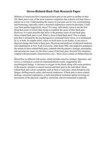 Stress-Related Back Pain Research Paper
Millions of Americans have experienced back pain at one point or another in their
life. Back pain is one of the most common complaints that a doctor will hear from a
patient on a visit. Understanding the source of your pain can be very overwhelming
and frustrating, especially when a structural explanation cannot be provided. Could
your back painbe triggered by stress? For many individuals, stress is not the first
thing that comes to mind when trying to establish the cause of their back pain.
However, it is quite possible that stress is the primary cause of your back pain.
Stress related back pain is real. What is stress related back pain? This is a back
pain that is initiated by the psychological or emotional factor stress, or is maintained
by it, or both. In simpler terms, when we hold stress in our bodies, it can cause a
physical change that leads to back pain. Physician and professor of physical medicine
and rehabilitation at New York University, John Sarno MD, who helped to popularize
the notion of stress related back pain, contends that the patient s feelings, personality,
and unconscious issues are the direct cause of the back pain. Stressful life situations,
coupled with personality characteristics, can... Show more content on Helpwriting.net
...
Blood flow to different soft tissues, which includes muscles, tendons, ligaments, and
nerves, is limited as a result of constricted blood vessels, triggered by this
psychological change. A decrease in oxygen in the blood, along with waste products
in the muscle, amounts to muscle tension and back pain in the individual. Stress
related back pain carries symptoms such as back or neck pain, sleep disruption and
fatigue, shifting muscle aches, and muscle tenderness. If back pain is stress related,
lacking a structural explanation, a multi disciplinary treatment option involving an
assessment of the physical, cognitive, emotional, and environmental is typically
 