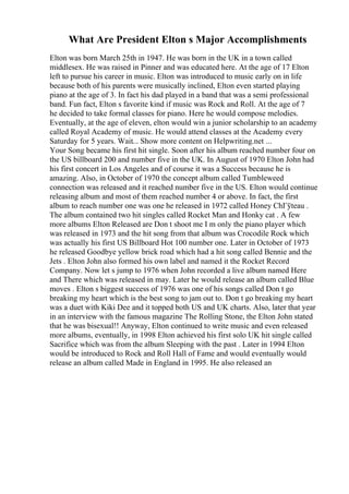 What Are President Elton s Major Accomplishments
Elton was born March 25th in 1947. He was born in the UK in a town called
middlesex. He was raised in Pinner and was educated here. At the age of 17 Elton
left to pursue his career in music. Elton was introduced to music early on in life
because both of his parents were musically inclined, Elton even started playing
piano at the age of 3. In fact his dad played in a band that was a semi professional
band. Fun fact, Elton s favorite kind if music was Rock and Roll. At the age of 7
he decided to take formal classes for piano. Here he would compose melodies.
Eventually, at the age of eleven, elton would win a junior scholarship to an academy
called Royal Academy of music. He would attend classes at the Academy every
Saturday for 5 years. Wait... Show more content on Helpwriting.net ...
Your Song became his first hit single. Soon after his album reached number four on
the US billboard 200 and number five in the UK. In August of 1970 Elton John had
his first concert in Los Angeles and of course it was a Success because he is
amazing. Also, in October of 1970 the concept album called Tumbleweed
connection was released and it reached number five in the US. Elton would continue
releasing album and most of them reached number 4 or above. In fact, the first
album to reach number one was one he released in 1972 called Honey ChГўteau .
The album contained two hit singles called Rocket Man and Honky cat . A few
more albums Elton Released are Don t shoot me I m only the piano player which
was released in 1973 and the hit song from that album was Crocodile Rock which
was actually his first US Billboard Hot 100 number one. Later in October of 1973
he released Goodbye yellow brick road which had a hit song called Bennie and the
Jets . Elton John also formed his own label and named it the Rocket Record
Company. Now let s jump to 1976 when John recorded a live album named Here
and There which was released in may. Later he would release an album called Blue
moves . Elton s biggest success of 1976 was one of his songs called Don t go
breaking my heart which is the best song to jam out to. Don t go breaking my heart
was a duet with Kiki Dee and it topped both US and UK charts. Also, later that year
in an interview with the famous magazine The Rolling Stone, the Elton John stated
that he was bisexual!! Anyway, Elton continued to write music and even released
more albums, eventually, in 1998 Elton achieved his first solo UK hit single called
Sacrifice which was from the album Sleeping with the past . Later in 1994 Elton
would be introduced to Rock and Roll Hall of Fame and would eventually would
release an album called Made in England in 1995. He also released an
 